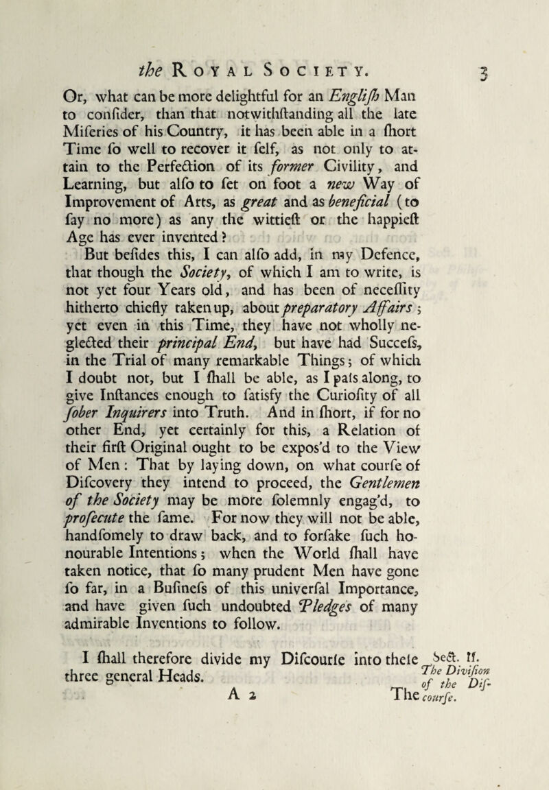 Or, what can be more delightful for an Englijh Man to confider, than that notwithstanding all the late Miferies of his Country, it has been able in a fhort Time fo well to recover it felf, as not only to at¬ tain to the Perfection of its former Civility, and Learning, but alfo to fet on foot a new Way of Improvement of Arts, as great and as beneficial (to fay no more) as any the wittieft or the happieft Age has ever invented? But befides this, I can alfo add, in my Defence, that though the Society, of which I am to write, is not yet four Years old, and has been of neceffity hitherto chiefly taken up, about preparatory Affairs ; yet even in this Time, they have not wholly ne¬ glected their principal End, but have had Succefs, in the Trial of many remarkable Things; of which I doubt not, but I fhall be able, as I pals along, to give Inftances enough to fatisfy the Curioflty of all fober Inquirers into Truth. And in fhort, if for no other End, yet certainly for this, a Relation of their firfl: Original ought to be expos’d to the View of Men : That by laying down, on what courfe of Difcovery they intend to proceed, the Gentlemen of the Society may be more folemnly engag’d, to profecute the fame. For now they will not be able, handfomely to draw back, and to forfake fuch ho¬ nourable Intentions; when the World (hall have taken notice, that fo many prudent Men have gone fo far, in a Bufmefs of this univerfal Importance, and have given fuch undoubted Tledges of many admirable Inventions to follow. I (hall therefore divide my Difcourle into thele ke£. If. three general Heads. A 2