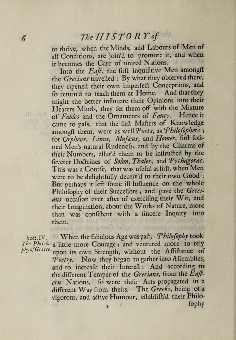 to thrive, when the Minds, and Labours of Men of all Conditions, are join’d to promote it, and when it becomes the Care of united Nations. Into the Eaft, the firft inquifitive Men amongft the Grecians travelled : By what they obferved there, they ripened their own imperfed Conceptions, and fo return’d to teach them at Home. And that they might the better infinuate their Opinions into their Hearers Minds, they fet them off with the Mixture of Fables and the Ornaments of Fancy. Hence it came to pafs, that the firft Mafters of Knowledge amongft them, were as vjzWF oets, as Fhilofophers ; for Orpheus, Linus, Mufaus, and Homer, firft ioft- ned Men’s natural Rudenefs; and by the Charms of their Numbers, allur’d them to be inftruded by the feverer Dodrines of Solon, Thales, and Fylhagoras. This was a Courfe, that was ufeful at firft, when Men were to be delightfully deceiv’d to their own Good : But perhaps it left fome ill Influence on the whole Philofophy of their Succeflors; and gave the Greci¬ ans occafion ever after of exercifing their Wit, and their Imagination, about the Works of Nature, more than was confident with a fincere Inquiry into them. Sea. IV. When the fabulous Age was paft, Fhilofophy took The Pbilofo- a little more Courage 5 and ventured more to rely phy ofGt Si1 cc. Up0n its own Strength, without the Afliftance of Foetry. Now they began to gather into A ffemblies, and to increafe their Intereft : And according to the different Temper of the Grecians, from the Eafi- ern Nations, fo were their Arts propagated in a different Way from theirs. The Greeks, being of a vigorous, and adive Humour, eftablifh’d their Philo- * fophy