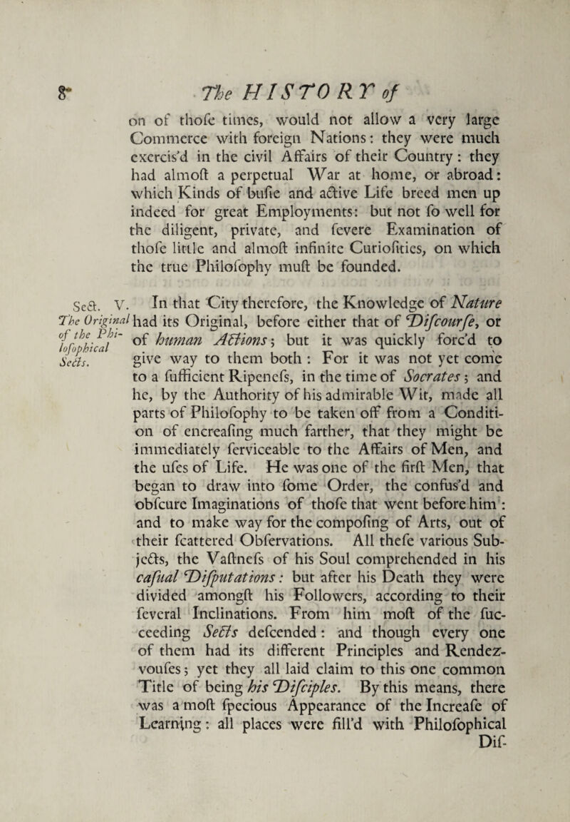 on of thofe times, would not allow a very large Commerce with foreign Nations: they were much exercis'd in the civil Affairs of their Country: they had almoft a perpetual War at home, or abroad: which Kinds of bufie and aCtive Life breed men up indeed for great Employments: but not fo well for the diligent, private, and fevere Examination of thofe little and almoft infinite Curiofities, on which the true Fhilofophy muft be founded. Sea. V. In that City therefore, the Knowledge of Nature The Original had its Original, before either that of T)ifcourfe, or rthe,- of human A B ions ; but it was quickly forc’d to Serfs. give way to them both : r or it was not yet come to a fufficient Ripenefs, in the time of Socrates; and he, by the Authority of his admirable Wit, made all parts of Philofophy to be taken off from a Conditi¬ on of encreafing much farther, that they might be immediately ferviceable to the Affairs of Men, and the ufes of Life. He was one of the firft Men, that began to draw into fome Order, the confus’d and obfeure Imaginations of thofe that went before him : and to make way for the compofing of Arts, out of their fcattered Obfervations. All thefe various Sub¬ jects, the Vaftnefs of his Soul comprehended in his cafualc.Deputations: but after his Death they were divided amongft his Followers, according to their fevcral Inclinations. From him moft of the fuc- ceeding SeBs defeended: and though every one of them had its different Principles and Rendez- voufes; yet they all laid claim to this one common Title of being his <rDifciples. By this means, there was a moft fpecious Appearance of the Increafe of Learning: all places were fill’d with Philofophical Dif-