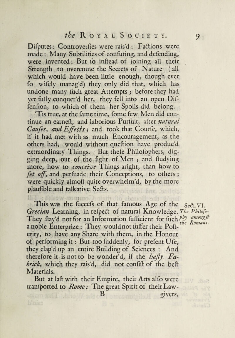 Difputes: Controverfies were rais’d : Fa&ions were made : Many Subtilities of confuting, and defending, were invented: But fo inftead of joining all their Strength to overcome the Secrets of Nature (all which would have been little enough, though ever fo wifely manag’d) they only did that, which has undone many fuch great Attempts; before they had yet fully conquer’d her, they fell into an open Dif- fenlion, to which of them her Spoils did belong. ’Tis true, at the fame time, fome few Men did con¬ tinue an earned, and laborious Purfuit, after natural CaufeSy and Effects; and took that Courfe, which, if it had met with as much Encouragement, as the others had, would without quedion have produc’d extraordinary Things. But thefe Philofophers, dig¬ ging deep, out of the fight of Men ; and ftudying more, how to conceive Things aright, than how to fet offy and perfuade their Conceptions, to others; were quickly almod quite overwhelm’d, by the more plaufible and talkative Se£ts. This was the fuccefs of that famous Age of the Se&.Vl. Grecian Learning, in refped of natural Knowledge. The Philofo- They flay’d not for an Information fufficient for fuch Pty a noble Enterprize : They would not fuffer their Pod-^ °manS erity, to have any Share with them, in the Honour of performing it: But toofuddenly, for prefentUfe, they clap’d up an entire Building of Sciences : And therefore it is not to be wonder’d, if the hajly Fa- bricky which they rais’d, did not confifl of the bed Materials. But at lad with their Empire, their Arts alfo were tranfported to Rome: The great Spirit of theirLaw- B givers.