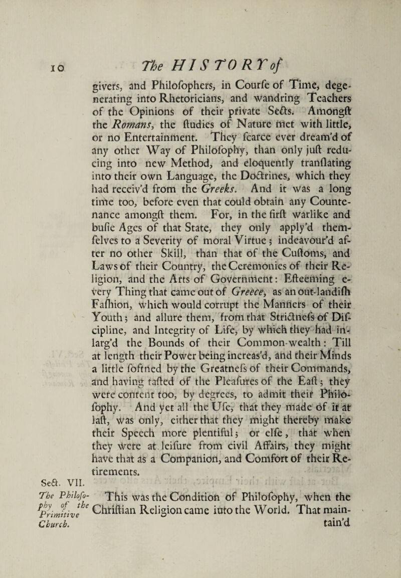 givers, and Philofophers, in Courfe of Time, dege¬ nerating into Rhetoricians, and wandring Teachers of the Opinions of their private Se&s. Amongft the Romans, the ftudies of Nature met with little, or no Entertainment. They fcarce ever dream’d of any other Way of Philofophy, than only juft redu¬ cing into new Method, and eloquently tranflating into their own Language, the Dodrines^ which they had receiv’d from the Greeks. And it was a long time too, before even that could obtain any Counte¬ nance amongft them. For, in the firft warlike and bufie Ages of that State, they only apply’d them- felves to a Severity of moral Virtue; indeavour’d af¬ ter no other Skill, than that of the Cuftoms, and Laws of their Country, the Ceremonies of their Re¬ ligion, and the Arts of Government: Efteeming e- very Thing that came out of Greece, as anout-landifh Fafhion, which would corrupt the Manners of their Youth; and allure them, from that Stridnefs of Dif- cipline, and Integrity of Life, by which they had in- larg’d the Bounds of their Common-wealth: Till at length their Power being increas’d, and their Minds a little foftned by the Greatnefs of their Commands, and having rafted of the Pleafures of the Eaft; they were content too, by degrees, to admit their Philo¬ fophy. And yet all the Ufe, that they made of it at laft, Was only, either that they might thereby make their Speech more plentiful; or elfe, that when they Were at leifure from civil Affairs, they might have that as a Companion, and Comfort of their Re¬ tirements. Sea. VII. The Philofo- This was the Condition of Philofophy, when the ^Primitive * Chtiftian Religion came iutothe World. Thatmain- Ghurcb. tain’d