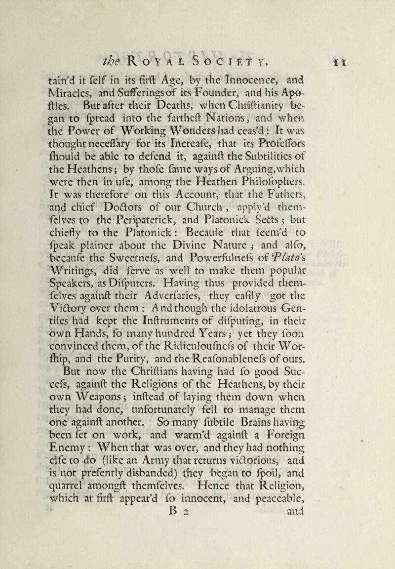 /fe Royal S o c i e t y . i i tain’d it felf in its firft Age, by the Innocence, and Miracles, and Sufferings of its Founder, and his Apo- ftles. But after their Deaths, when Chriftianity be¬ gan to fpread into the fartheft Nations, and when the Power of Working Wondershad ceas’d: It was thought neceffary for its Increafe, that its Profeffors fhould be able to defend it, againft the Subtilities of the Heathens; by thofe fame ways of Arguing,which were then in ufe, among the Heathen Philofophers. It was therefore on this Account, that the Fathers, and chief Do&ors of our Church , apply’d them- felves to the Peripatetick, and Platonick Sedts; but chiefly to the Platonick: Becaufe that feem’d to fpeak plainer about the Divine Nature ; and alfo, becaufe the Sweetnefs, and Powerfulnefs of Plato's Writings, did ferve as well to make them popular Speakers, as Difputers. Having thus provided them- felves againft their Adverfarics, they eafily got the Vi&ory over them : And though the idolatrous Gen¬ tiles had kept the Inftruments of difputing, in their own Hands, fo many hundred Years; yet they foon convinced them, of the Ridiculoufnefs of their Wor- fhip, and the Purity, and the Reafonablenefs of ours. But now the Chriftians having had fo good Suc- cefs, againft the Religions of the Heathens, by their own Weapons; inftead of laying them down when they had done, unfortunately fell to manage them one againft another. So many fubtile Brains having been fet on work, and warm’d againft a Foreign Enemy : When that was over, and they had nothing elfe to do (like an Army that returns vi&orious, and is not prefently disbanded) they began to fpoil, and quarrel amongft themfelves. Hence that Religion, which at firft appear’d fo innocent, and peaceable, B 2 and