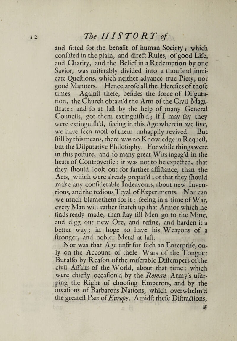 and fitted for the benefit of human Society; which confided in the plain, and dired Rules, of good Life, and Charity, and the Belief in a Redemption by one Savior, was miferably divided into a thoufand intri¬ cate Quedions, which neither advance true Piety, nor good Manners. Hence arofe all the Herefies of thofe times. Againd thefe, befides the force of Deputa¬ tion, the Church obtain’d the Arm of the Civil Magi- flrate: and lo at lad by the help of many General Councils, got them extinguifh’d; if I may fay they were extinguifh’d, feeing in this Age wherein we live, we have fecn mod of them unhappily revived. But dill by this means, there was no Knowledge in Requed, but the Difputative Philofophy. For while things were in this podure, and fo many great Wits ingag’d in the heats of Controverfie : it was not to be expeded, that they fhould look out for farther adidance, than the Arts, which were already prepar’d > or that they fhould make any confiderable Indeavours, about new Inven¬ tions, and the tedious Tryal of Experiments. Nor can we much blamethem for it: feeing in a time of War, every Man will rather fnatch up that Armor which he finds ready made, than day till Men go to the Mine, and digg out new Ore, and refine, and harden it a better way; in hope to have his Weapons of a dronger, and nobler Metal at lad. Nor was that Age unfit for fuch an Enterprife, on¬ ly on the Account of thefe Wars of the Tongue: Butalfo by Reafon of the miferable Didempers of the civil Affairs of the World, about that time: which were chiefly occafion’d by the Roman Army’s ufur- ping the Right of choofing Emperors, and by the mvafions of Barbarous Nations, which overwhelm’d the greated Part of Europe. Amidfl thefe Didra&ions, it