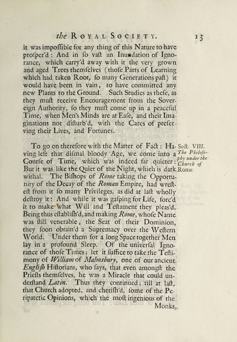 it was impofiible for any thing of this Nature to have profper’d : And in fo vaft an Inundation of Igno¬ rance, which carry’d away with it the very grown and aged Trees themfelves (thofe Parts of Learning which had taken Root, fo many Generations paft) it would have been in vain, to have committed any new Plants to the Ground. Such Studies as thefe, as they muft receive Encouragement from the Sover¬ eign Authority, fo they muft come up in a peaceful Time, when Men’s Minds are at Eafe, and their Ima¬ ginations not difturb'd, with the Cares of prefer- ving their Lives, and Fortunes. i To go on therefore with the Matter of Fa<ft : Ha- Scd. Vllf. ving left that difmal bloody Age, we come into a Courfe of Time, which was indeed far quieter: ^clurch'of * But it was like the Quiet of the Night, whieh is dark.Rome, withal. The Bifhops of Rome taking the Opportu¬ nity of the Decay of the Roman Empire, had wreft- eft from it fo many Privileges, as did at laft wholly deftroy it: And while it was gafping for Life, forc’d it to make what Will and Teftament they pleas’d. Being thus eftablifh’d, and making Rome, whofe Name was ftill venerable, the Seat of their Dominion, they foon obtain’d a Supremacy over the Weftern World. Under them for a long Space together Men lay in a profound Sleep. Of the univerfal Igno¬ rance of thofe Times 5 let it fuffice to take the Tefti- mony of William of Malmsbury, one of our ancient Englijh Hiftorians, who fays, that even amongft the Priefts themfelves, he was a Miracle that could un- derftand Latin. Thus they continued; till at laft, that Church adopted, and cherifh’d, fome of the Pe¬ ripatetic Opinions, which the mod ingenious of the Monkv