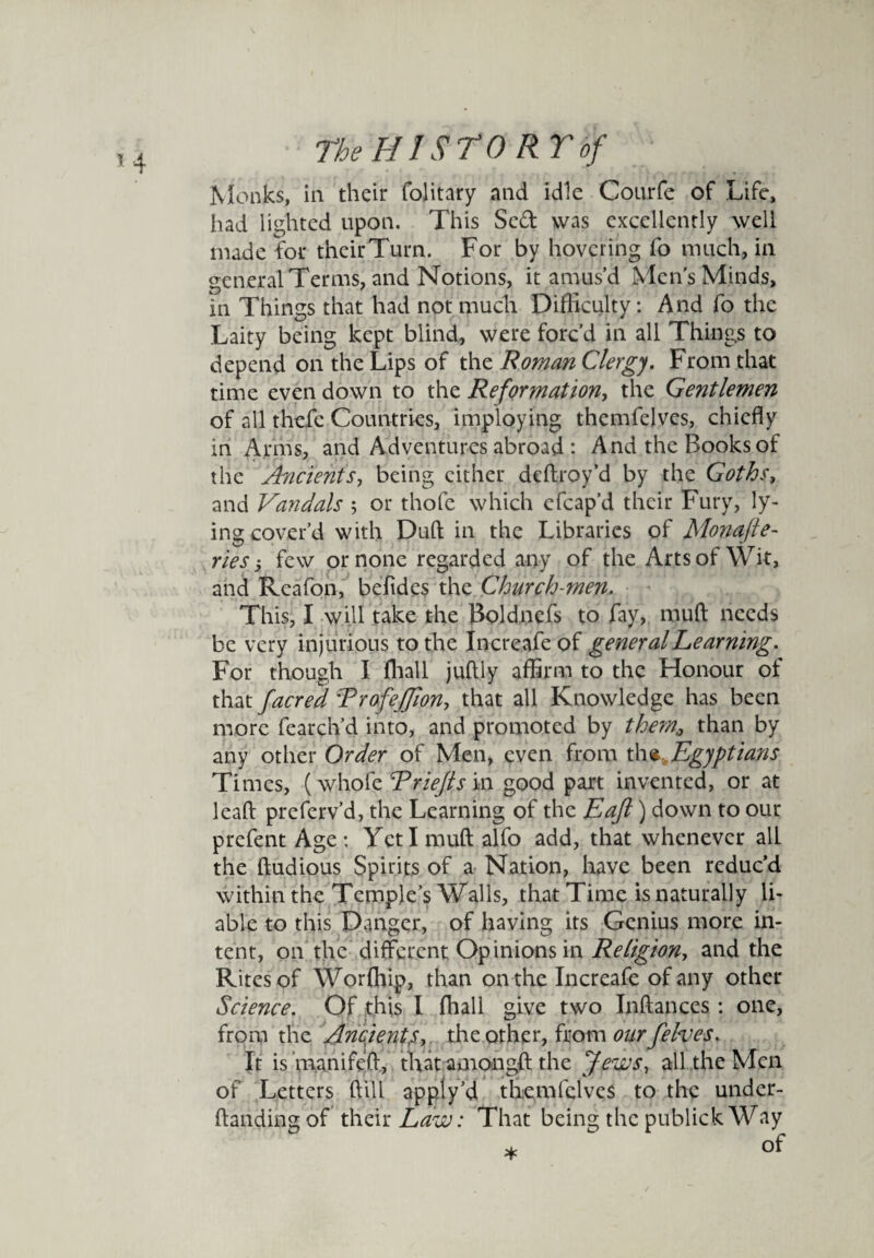 *4 Monks, in their folitary and idle Courfe of Life, had lighted upon. This Scd was excellently well made for theirTurn. For by hovering fo much, in general Terms, and Notions, it amus’d Men’s Minds, in Things that had not much Difficulty: And fo the Laity being kept blind, were forc’d in all Things to depend on the Lips of the Roman Clergy. From that time even down to the Reformation, the Gentlemen of all thefe Countries, imploying themfclves, chiefly in Arms, and Adventures abroad : And the Books of the Ancients, being cither deftroy’d by the Goths, and Vandals ; or thofe which efcap’d their Fury, ly¬ ing cover’d with Dull in the Libraries of Monafte- ries few or none regarded any of the Arts of Wit, and Rcafon, befides the Church-men. This, I will take the Boldnefs to fay, mud needs be very injurious to the Increafeof general Learning. For though I fhall juflly affirm to the Honour of that facred Trofejjlon, that all Knowledge has been more fearch’d into, and promoted by them0 than by any other Order of Men, even from the Egyptians Times, (whofe Rriejts in good part invented, or at leaf: preferv’d, the Learning of the Eaft) down to our prefent Age: Yctlmuftalfo add, that whenever all the ftudious Spirits of a Nation, have been reduc’d within the Temple’s Walls, that Time is naturally li¬ able to this Danger, of having its Genius more in¬ tent, on the different Opinions in Religion, and the Rites of Worffiip, than on the Increafe of any other Science. Of this l fhall give two Inftances : one, from the Ancient,s, the other, from our felves. It is manifeff, that amongft the Jews, all the Men of Letters hill apply’d themfclves to the under- ftandingof their Law: That being the publick Way *  of