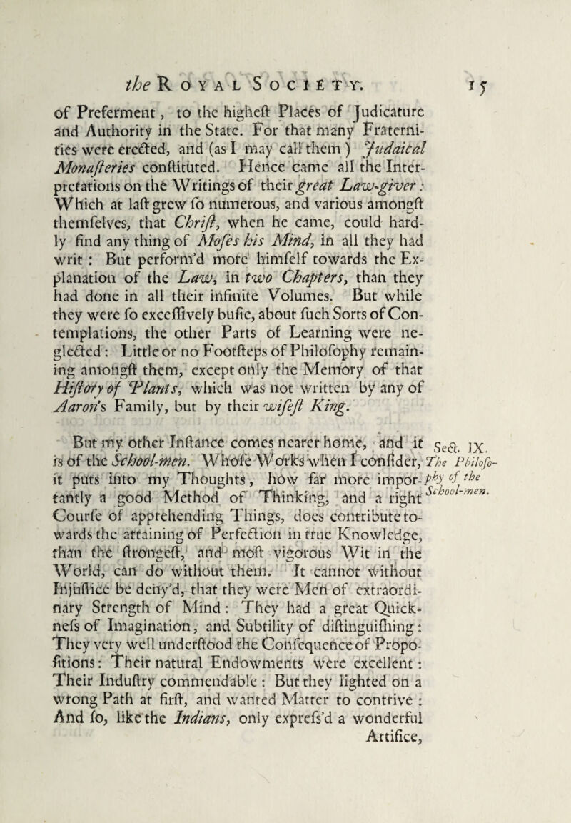 /feRoYAL SOCIETT. TJ of Preferment, to the higheft Places of Judicature and Authority in the State. For that many Fraterni¬ ties were ere&ed, and (as I may call them ) Juridical Monafteries conftituted. Hence came all the Inter¬ pretations on the Writings of their great Law-giver: Which at laftgrew fo numerous, and various amongft themfelves, that Chrijl, when he came, could hard¬ ly find any thing of Mofes his Mind, in all they had writ : But perform’d more himfelf towards the Ex¬ planation of the Law, in two Chapters, than they had done in all their infinite Volumes. But while they were fo exceffively bufie, about fuch Sorts of Con¬ templations, the other Parts of Learning were ne¬ glected : Little or no Footfteps of Philofophy remain¬ ing amongft them, except only the Memory of that Hiftory of ‘Plants, which was not written by any of Aaron’s Family, but by their wifefi King. But my other Inftance comes nearer home, and it is of the School-men. Whole Warks when I cOnfidcr, The Pbilofi- it puts into my Thoughts, how far more impor-iphy °ftbe tantly a good Method of Thinking, and a rightScht>0 ~men' Courfe of apprehending Things, does contribute to¬ wards the attaining of Perfe&ion in true Knowledge, than the ftrongeft, and moft vigorous Wit in the World, can do without them. It cannot without Injuftice be deny’d, that they were Men of extraordi¬ nary Strength of Mind: They had a great Quick- nefs of Imagination, and Subtility of diftinguifhing : They very well underftood the Confcqucnceof Propo- fitions: Their natural Endowments were excellent: Their Induftry commendable : But they lighted on a wrong Path at firft, and wanted Matter to contrive : And fo, like the Indians, only exprefs’d a wonderful Artifice,