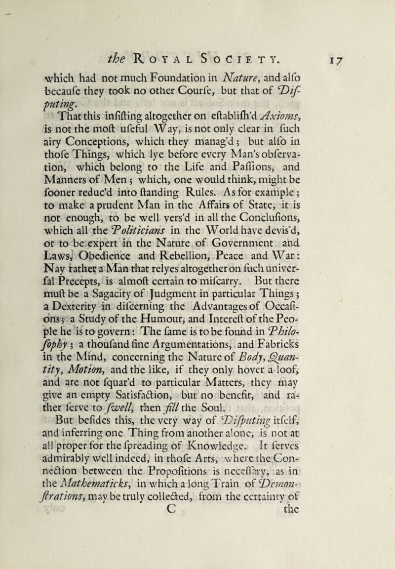 which had not much Foundation in Nature, and alfo becaufe they took no other Courfe, but that of ‘De¬ puting. That this infixing altogether on eftablifh’d Axioms, is not the moft ufeful Way, is not only clear in fuch airy Conceptions, which they manag’d; but alfo in thofe Things, which lye before every Man’s obferva- tion, which belong to the Life and Paflions, and Manners of Men; which, one would think, might be fooner reduc’d into (landing Rules. As for example; to make a prudent Man in the Affairs of State, it is not enough, to be well vers’d in all the Conclulions, which all the ‘Politicians in the World have devis’d, or to be expert in the Nature of Government and Laws, Obedience and Rebellion, Peace and War: Nay father a Man that relyes altogether on fuch univer- fal Precepts, is almoft certain to mifearry. But there muft be a Sagacity of Judgment in particular Things > a Dexterity in difeerning the Advantages of Occafi- ons; a Study of the Humour, and Intereftof the Peo¬ ple he is to govern: The fame is to be found in Philo¬ sophy ; a thoufandfine Argumentations, and Fabricks in the Mind, concerning the Nature of Body, Qtian- tity} Motion, and the like, if they only hover a loof, and are not fquar’d to particular Matters, they may give an empty Satisfaction, but no benefit, and ra¬ ther ferve to [well, then fill the Soul. But befides this, the very way of ‘Difputing itfelf, and inferring one Thing from another alone, is not at all proper for the fpreading of Knowledge. It ferves admirably well indeed, in thofe Arts, where the Con- nedion between the Propofitions is necefiary, as in the Mathematicks, in which a long Train o{fi)emon- firations, may be truly colledcd, from the certainty of C the