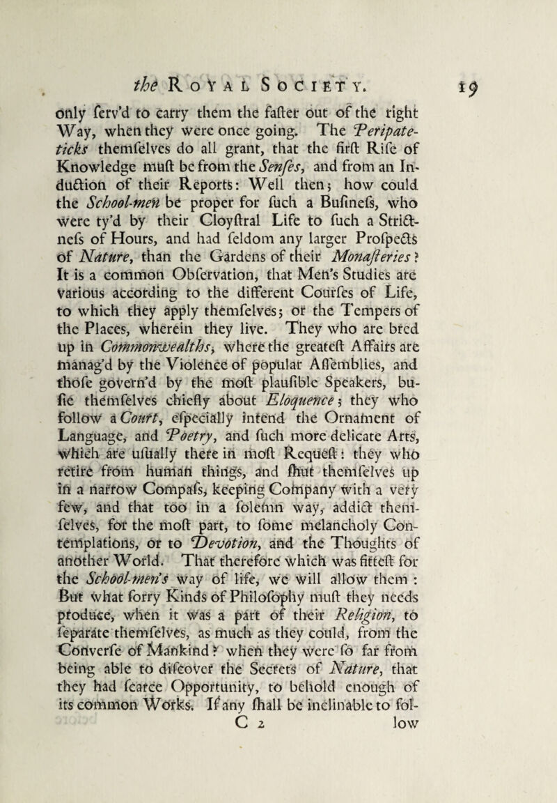 only ferv’d to carry them the faftet out of the right Way, when they were once going. The Peripate- ticks themfelvcs do all grant, that the firft Rife of Knowledge muft be from the Senfes, and from an In¬ duction of their Reports: Well then* how could the School-men be proper for fuch a Bufinefs, who were ty’d by their Cloyftral Life to fuch a StrlCt- nefs of Hours, and had feldom any larger Profpe&s of Nature, than the Gardens of their Monafteries ? It is a common Obfervation, that Men’s Studies are Various according to the different Courfes of Life, to which they apply themfelves; or the Tempers of the Places, wherein they live. They who are bred up in Commonwealths, where the greateft Affairs are manag'd by the Violence of popular Affemblies, and thofe govern’d by the moft plaufible Speakers, bu- fie themfelves chiefly about Eloquence; they who follow a Court, especially intend the Ornament of Language, and Poetry, and fuch more delicate Arts, Which are ufually there in moft Requeft: they who retire from human things, and fhut themfelves up in a narrow Compafs, keeping Company with a very few, and that too in a folemn way, addict them¬ felves, for the moft part, to fome melancholy Con¬ templations, or to ‘Devotion, and the Thoughts of another World. That therefore which was fitteft for the Schodl-mens way of life, we will allow them : But what forry Kinds of Philofophy muft they needs produce, when it was a part of their Religion, to fcparate themfelves, as much as they could, from the Cortverfe of Mankind ? when they were fo far from being able to difcover the Secrets of Nature, that they had fcarce Opportunity, to behold enough of its common Works. If any fhall be inclinable to fol- C 2 low