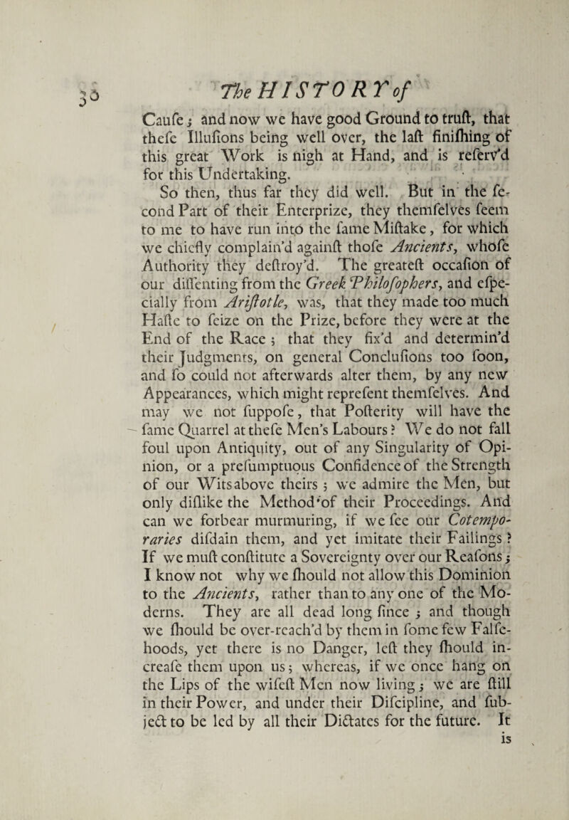 rn Caufe; and now we have good Ground to truft, that thefe Illufions being well over, the laft finifhing of this great Work is nigh at Hand, and is referv*d for this Undertaking. So then, thus far they did well. But in the fe- cond Part of their Enterprize, they themfelves feem to me to have run into the fame Miftake, for which we chiefly complain’d againft thofe Ancients, whofe Authority they deflroy’d. The greateft occafion of our difienting from the Greek ‘Philofophers, and efpe- cially from Ariftotle, was, that they made too much Halle to feize on the Prize, before they were at the End of the Race ; that they fix’d and determin’d their judgments, on general Conclufions too foon, and fo could not afterwards alter them, by any new Appearances, which might reprefent themfelves. And may we not fuppofe, that Pofterity will have the fame Quarrel at thefe Men’s Labours ? We do not fall foul upon Antiquity, out of any Singularity of Opi¬ nion, or a prefumptuous Confidence of the Strength of our Wits above theirs ; we admire the Men, but only diflike the Method‘of their Proceedings. And can we forbear murmuring, if we fee our Cotempo¬ raries difdain them, and yet imitate their Failings ? If we muft conftitute a Sovereignty over our Reafons; I know not why we (hould not allow this Dominion to the Ancients, rather than to any one of the Mo¬ derns. They are all dead long fince ; and though we fhould be over-reach’d by them in fome few Falfe- hoods, yet there is no Danger, left they fhould in- creafe them upon us; whereas, if we once hang on the Lips of the wifefl: Men now living; we are ftili in their Power, and under their Difcipline, and fub- je& to be led by all their Didates for the future. It is