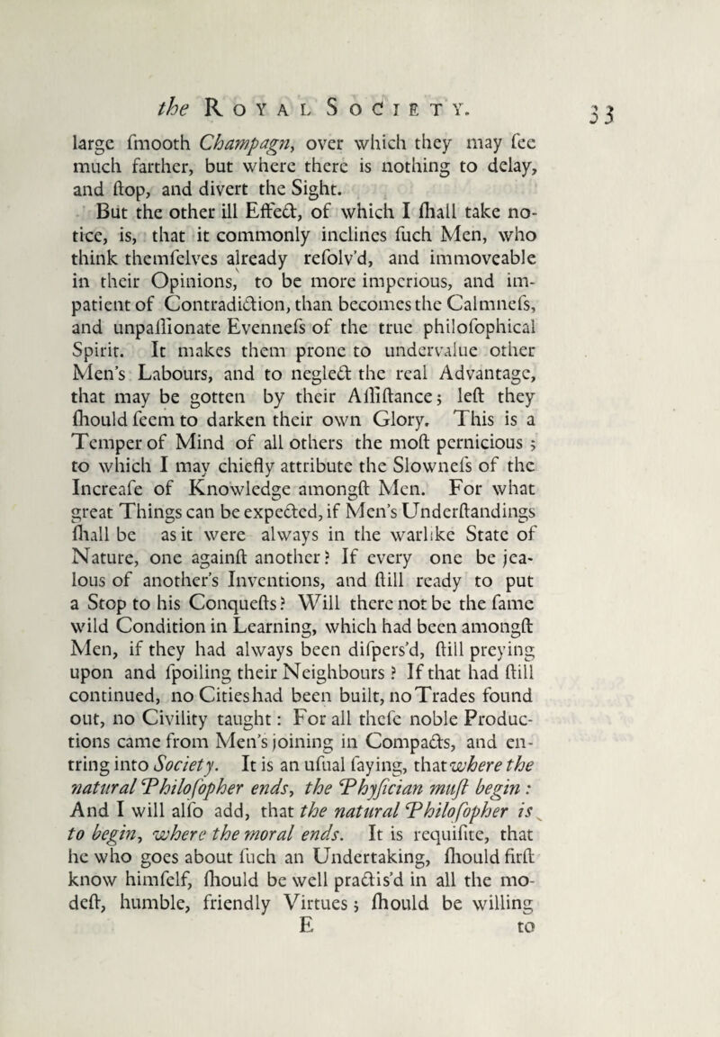 large fmooth Champagn, over which they may fee much farther, but where there is nothing to delay, and hop, and divert the Sight. But the other ill Effed, of which I fhall take no¬ tice, is, that it commonly inclines fuch Men, who think themfelves already refolv’d, and immoveable in their Opinions, to be more imperious, and im¬ patient of Contradidion, than becomes the Calmnefs, and unpaflionate Evennefs of the true philofophical Spirit. It makes them prone to undervalue other Men’s Labours, and to negled the real Advantage, that may be gotten by their Alliftance; left they fhould feem to darken their own Glory. This is a Temper of Mind of all others the moft pernicious 5 to which I may chiefly attribute the Slownefs of the Increafe of Knowledge amongft Men. For what great Things can be expeded, if Men’s Underftandings fhall be as it were always in the warlike State of Nature, one againft another? If every one be jea¬ lous of another’s Inventions, and dill ready to put a Stop to his Conquefts? Will there not be the fame wild Condition in Learning, which had been amongft Men, if they had always been difpers’d, ftill preying upon and lpoiling their Neighbours ? If that had ftill continued, noCitieshad been built, no Trades found out, no Civility taught: For all thefe noble Produc¬ tions came from Men’s joining in Compads, and en- tring into Society. It is an ufual faying, that where the 'natural Philo fop her ends, the Phyfician muft begin : And I will alfo add, that the natural ‘Philosopher is to begin, where the moral ends. It is requifite, that he who goes about fuch an Undertaking, fhould firft know himfelf, fhould be well pradis’d in all the mo- deft, humble, friendly Virtues 5 fhould be willing E to