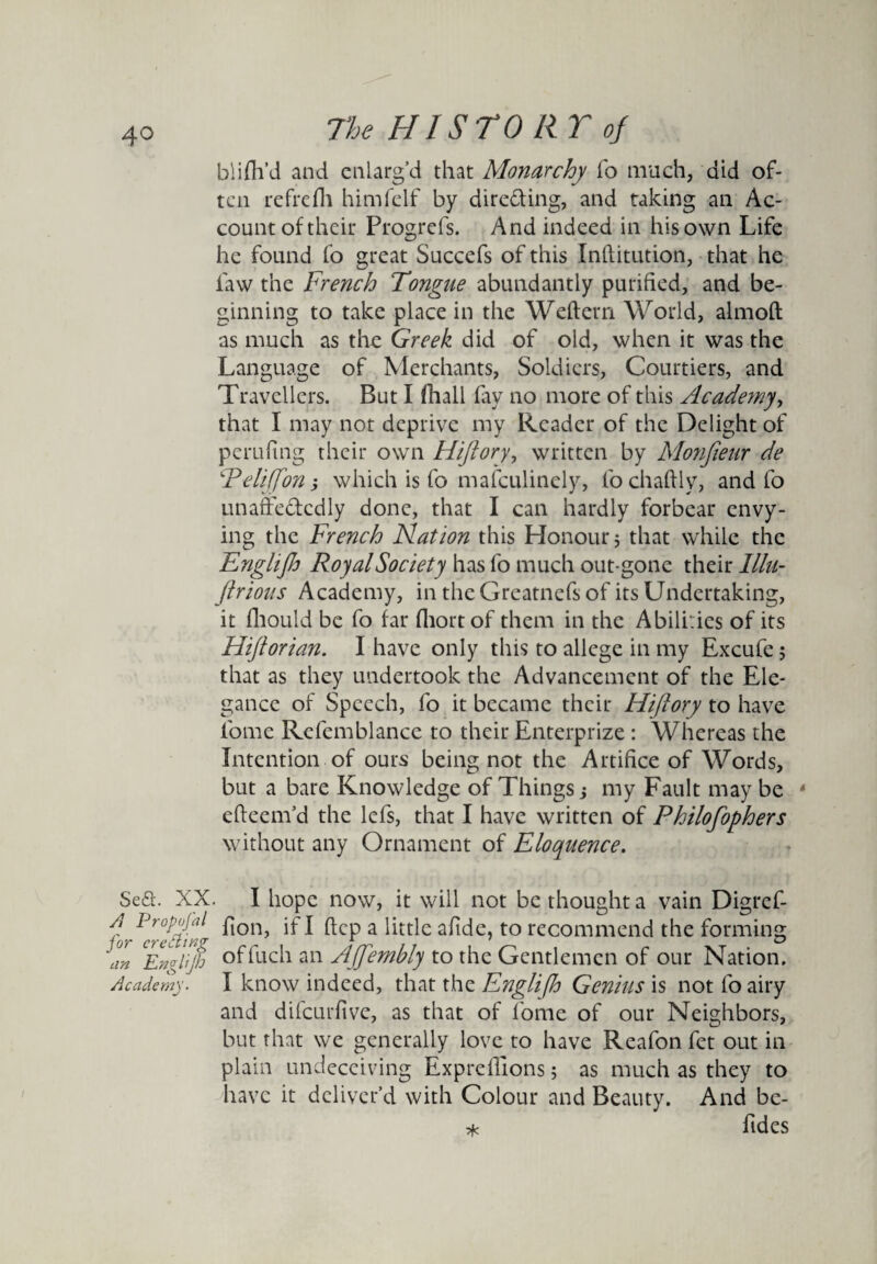 blifh’d and enlarg’d that Monarchy fo much, did of¬ ten refrefh himfelf by directing, and taking an Ac¬ count of their Progrefs. And indeed in his own Life he found fo great Succefs of this Inftitution, that he law the French Tongue abundantly purified, and be¬ ginning to take place in the Weftem World, almoft as much as the Greek did of old, when it was the Language of Merchants, Soldiers, Courtiers, and Travellers. But I (hall fay no more of this Acade?ny, that I may not deprive my Reader of the Delight of perufing their own Hijiory, written by Monfieur de P cliff on; which is fo mafeulinely, fo chartlv, and fo unaffedcdly done, that I can hardly forbear envy¬ ing the French Nation this Honour; that while the Englijh Royal Society has fo much out-gone their lllu- Jlrious Academy, in the Greatnefs of its Undertaking, it fhould be fo far fhortof them in the Abilities of its Hiftorian. I have only this to allege in my Excufe ; that as they undertook the Advancement of the Ele¬ gance of Speech, fo it became their Hi/lory to have lome Rcfemblance to their Enterprize : Whereas the Intention of ours being not the Artifice of Words, but a bare Knowledge of Things; my Fault may be 4 efteem’d the lefs, that I have written of Philofophers without any Ornament of Eloquence. Se£l\ XX. I hope now, it will not be thought a vain Digref- f ProHaJ Ton, if I ftep a little afide, to recommend the forming an CEmlip offuch an Ajfembly to the Gentlemen of our Nation. Academy. I know indeed, that the Englifh Genius is not fo airy and difeurfive, as that of fome of our Neighbors, but that we generally love to have Reafon fet out in plain undeceiving Expreflions; as much as they to have it deliver’d with Colour and Beauty. And be- * Tides