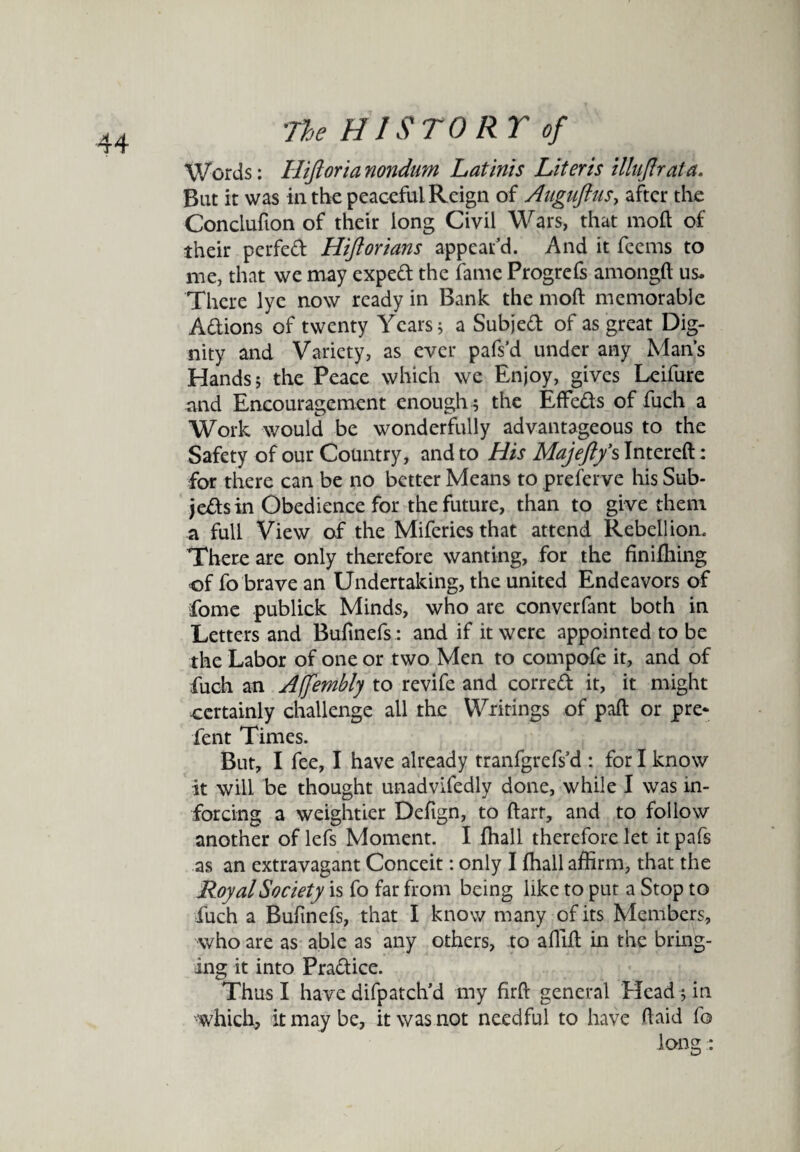 Words: Hiftorianondum L at inis Liter is illujlrata. But it was in the peaceful Reign of Auguftus, after the Conclufion of their long Civil Wars, that moll of their perfed Hiftorians appear’d. And it feems to me, that we may exped the fame Progrefs amongft us. There lye now ready in Bank the mod memorable Adions of twenty Years; a Subjed of as great Dig¬ nity and Variety, as ever pafs’d under any Man’s Hands; the Peace which we Enjoy, gives Leifure and Encouragement enough ; the EfFeds of fuch a Work would be wonderfully advantageous to the Safety of our Country, and to His Majeftfs Intereft: for there can be no better Means to preferve his Sub- jedsin Obedience for the future, than to give them a full View of the Miferies that attend Rebellion. There are only therefore wanting, for the finiffiing of fo brave an Undertaking, the united Endeavors of fome publick Minds, who are converfant both in Letters and Bufinefs.: and if it were appointed to be the Labor of one or two Men to compofe it, and of fuch an Ajfembly to revife and corred it, it might certainly challenge all the Writings of paft or pre- Pent Times. But, I fee, I have already tranfgrefs’d : for I know it will be thought unadvifedly done, while I was in¬ forcing a weightier Defign, to ftarr, and to follow another of lefs Moment. I {hall therefore let it pafs as an extravagant Conceit: only I {hall affirm, that the Royal Society is fo far from being like to put a Stop to fuch a Bufinefs, that I know many of its Members, who are as able as any others, to affifl in the bring¬ ing it into Pradice. Thus I have difpatch’d my firft general Head ; in •which, it may be, it was not needful to have (laid fo long :