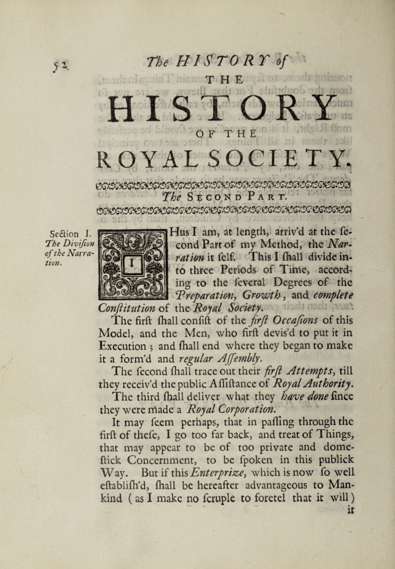 HISTORY O F T H E ROYAL SOCIETY, Hus I am, at length, arriv’d at the fe- cond Part of my Method, the Nar¬ ration it felf. This I {hall divide in¬ to three Periods of Time, accord¬ ing to the feveral Degrees of the \T reparation, Growth, and complete Confutation of the Royal Society. The firft {hall confift of the firft Occafions of this Model, and the Men, who firft devis’d to put it in Execution 5 and {hall end where they began to make it a form’d and regular Affembly. The fecond {hall trace out their firft Attempts, till they receiv’d the public Afiiftance of Royal Authority. The third {hall deliver what they have done ftnce they were made a Royal Corporation. It may feem perhaps, that in palling through the firft: of thefe, I go too far back, and treat of Things, that may appear to be of too private and dome- ftick Concernment, to be fpoken in this publick Way. But if this Enter prize, which is now fo well eftablifh’d, {hall be hereafter advantageous to Man¬ kind (as I make no fcruple to foretel that it will) Se&ion I. !The Divifion of the Narra¬ tion.