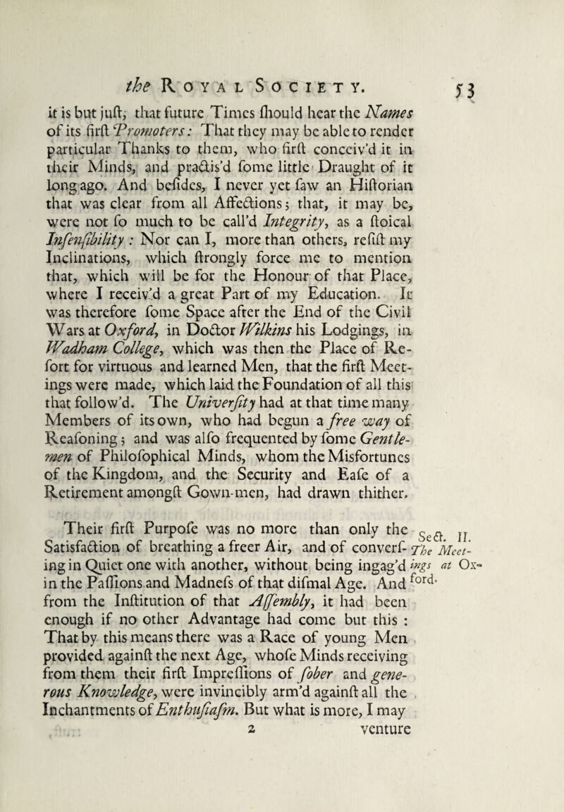 it is but juft, that future Times fhould hear the Names of its firft ^Promoters: That they may be able to render particular Thanks to them, who firft conceiv’d it in their Minds, and pra&is’d fome little Draught of it long ago. And befides, I never yet faw an Hiftorian that was clear from all Affe&ions; that, it may be, were not fo much to be call’d Integrity, as a ftoical Tnfenfibility : Nor can I, more than others, refill my Inclinations, which ftrongty force me to mention that, which will be for the Honour of that Place, where I receiv’d a great Part of my Education. It was therefore feme Space after the End of the Civil Wars at Oxford, in Do&or JIrilkins his Lodgings, in JVadham College, which was then the Place of Re- fort for virtuous and learned Men, that the firft Meet¬ ings were made, which laid the Foundation of all this that follow’d. The Univerjity had at that time many Members of its own, who had begun a free way of Reafoning; and was alfo frequented by fome Gentle¬ men of Philofophical Minds, whom the Misfortunes of the Kingdom, and the Security and Eafe of a Retirement among!! Gown-men, had drawn thither. Their firft Purpofe was no more than only the u Satisfa&ion of breathing a freer Air, and of converf- y/Je Meetl ing in Quiet one with another, without being ingag’d at Ox- in the Pafllons and Madnefs of that difmal Age. And ford’ from the Inftitution of that AfJ'embly, it had been enough if no other Advantage had come but this : That by this means there was a Race of young Men provided againft the next Age, whofe Minds receiving from them their firft Impreflions of fober and gene¬ rous Knowledge, were invincibly arm’d againft all the , Inchantments of Enthufiafm. But what is more, I may 2 venture