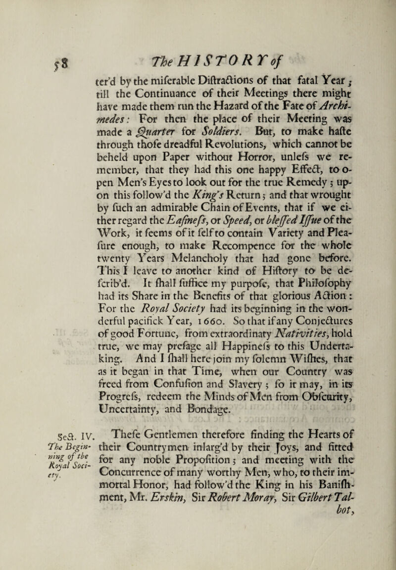 ter’d by the miferable Diftradions of that fatal Year _• till the Continuance of their Meetings there might have made them run the Hazard of the Fate of Archi¬ medes: For then the place of their Meeting was made a Quarter for Soldiers. But, to make hafte through thofe dreadful Revolutions, which cannot be beheld upon Paper without Horror, unlefs we re¬ member, that they had this one happy Effed, to o- pen Men’s Eyes to look out for the true Remedy; up¬ on this follow’d the King's Return; and that wrought by fuch an admirable Chain of Events, that if we ei¬ ther regard the Eajinefs, or Speed\ or bleffed Ijfue of the Work, it feems of it felf to contain Variety and Plea- fure enough, to make Recompence for the whole twenty Years Melancholy that had gone before. This I leave to another kind of Hiftory to be de- fcrib’d. It fhalf fuffice my purpofe, that Philofophy had its Share in the Benefits of that glorious Adion : For the Royal Society had its beginning in the won¬ derful pacifick Year, 1660. So that if any Con jedures of good Fortune, from extraordinary Nativities, hold true, we may prefage all Happinels to this Underta¬ king. And I fhall here join my folemn Willies, that as it began in that Time, when our Country was freed from Confufion and Slavery 5 fo it may, in its Progrefs, redeem the Minds of Men from Obfcurity, Uncertainty, and Bondage. sea. iv. 7'be Begin¬ ning of the Royal Soci¬ ety. Thefe Gentlemen therefore finding the Hearts of their Countrymen inlarg’d by their joys, and fitted for any noble Proportion 5 and meeting with the Concurrence of many worthy Men, who, to their im¬ mortal Honor, had follow’d the King in his Banifli- ment, Mr. Erskm} Sir Robert Moray, Sir Gilbert Tal- boty