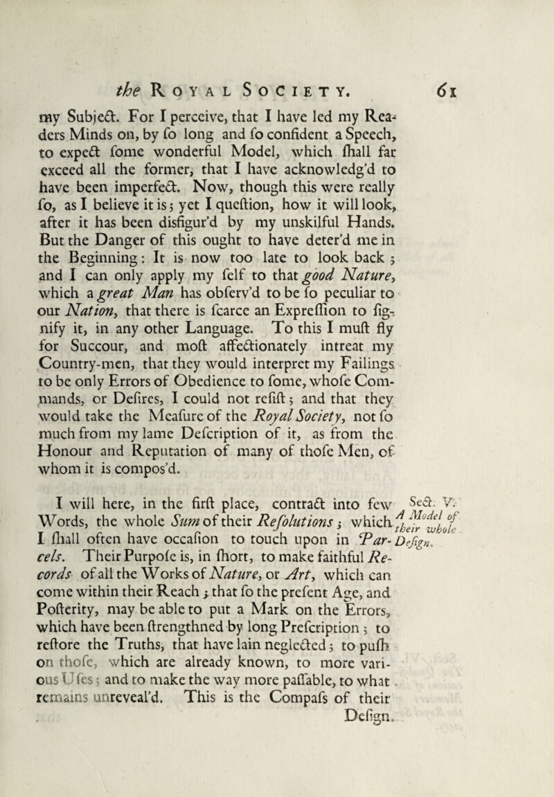 my Subjed. For I perceive, that I have led my Rea¬ ders Minds on, by fo long and fo confident a Speech, to exped fome wonderful Model, which fhall far exceed all the former, that I have acknowledg’d to have been imperfed. Now, though this were really fo, as I believe it is; yet I queftion, how it will look, after it has been disfigur’d by my unskilful Hands. But the Danger of this ought to have deter’d me in the Beginning: It is now too late to look back ; and I can only apply my felf to that £00^ Nature, which a great Man has obferv’d to be fo peculiar to our Nation, that there is fcarce an Expreflion to fig-, nify it, in any other Language. To this I muft fly for Succour, and mod affedionately intreat my Country-men, that they would interpret my Failings to be only Errors of Obedience to fome, whofe Com¬ mands, or Defires, I could not refift; and that they would take the Meafureof the Royal Society, notfo much from my lame Defcription of it, as from the Honour and Reputation of many of thofe Men, of whom it is compos’d. I will here, in the firft place, contrad into few Se$ V: Words, the whole Sum of their Refolutions j which ^^^J^ I fhall often have occafion to touch upon in Rar- Defign. cels. Their Purpofe is, in fhort, to make faithful Re¬ cords of all the Works of Nature, or Arty which can come within their Reach; that fo the prefent Age, and Pofterity, may be able to put a Mark on the Errors, which have been ftrengthned by long Prefcription; to reftore the Truths, that have lain negleded; to pufh on thofe, which are already known, to more vari¬ ous IJfes; and to make the way more paflable, to what remains unreveal’d. This is the Compafs of their Defign..