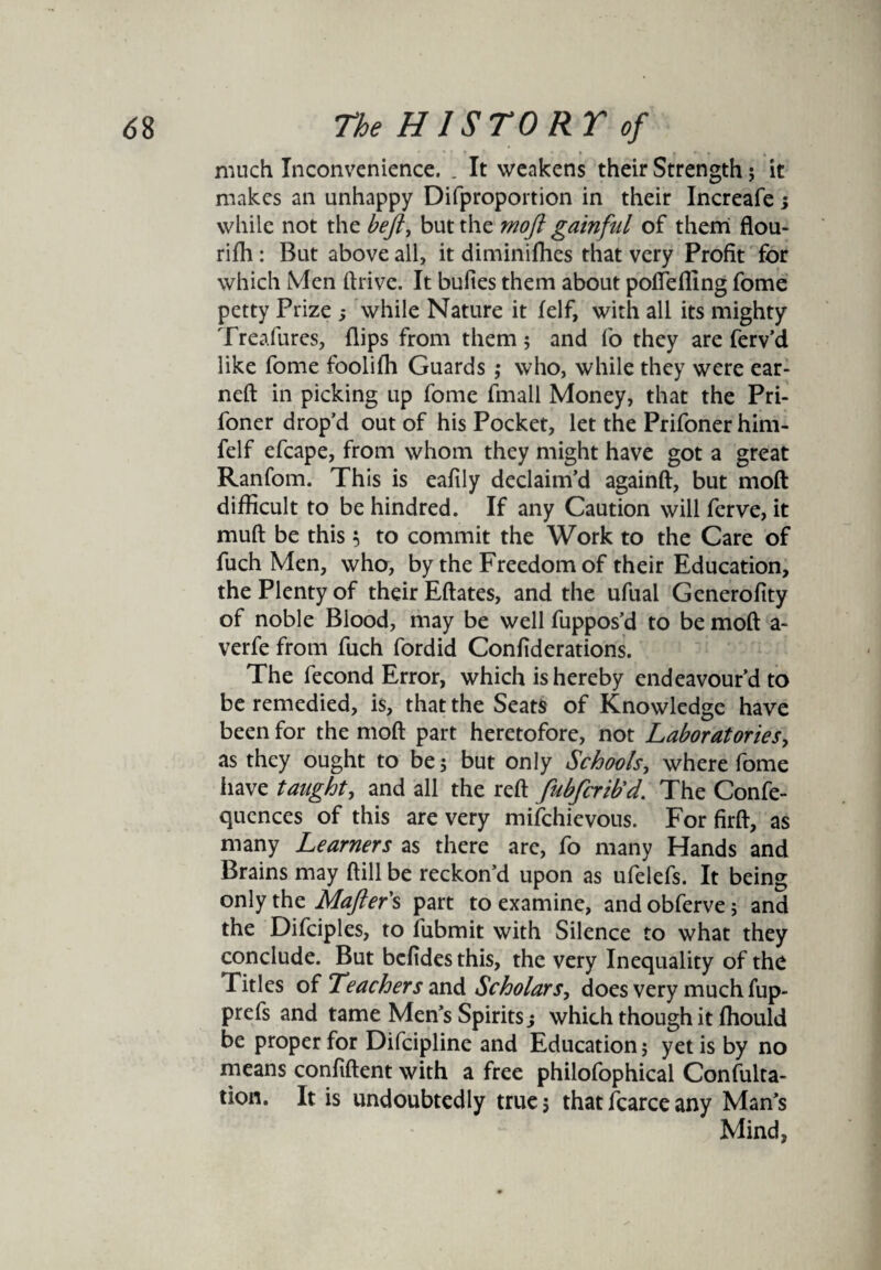 much Inconvenience. . It weakens their Strength; it makes an unhappy Difproportion in their Increafe j while not the beft, but the moft gainful of them flou¬ rish : But above all, it diminiflies that very Profit for which Men Alive. It bufies them about poffeffing Some petty Prize while Nature it Self, with all its mighty Treafures, flips from them; and So they are Serv’d like Some fooliffi Guards ; who, while they were ear- nefl in picking up Some Small Money, that the Pri¬ soner drop’d out of his Pocket, let the Prifoner him- felf efcape, from whom they might have got a great RanSom. This is eafily declaim’d againfi, but moft difficult to be hindred. If any Caution will Serve, it muft be this 5 to commit the Work to the Care of Such Men, who, by the Freedom of their Education, the Plenty of their Eftates, and the ufual Generolity of noble Blood, may be well Suppos’d to be moft a- verfe from Such Sordid Confiderations. The Second Error, which is hereby endeavour’d to be remedied, is, that the Seats of Knowledge have been for the moft part heretofore, not Laboratories, as they ought to be; but only Schools, where Some have taught, and all the reft fubfcrib'd. The ConSe- quences of this are very mifchievous. For firft, as many Learners as there are, So many Hands and Brains may ftill be reckon’d upon as ufeleSs. It being only the Mafter's part to examine, and obServe; and the DiSciples, to Submit with Silence to what they conclude. But befides this, the very Inequality of the Titles of Teachers and Scholar s, does very much Sup¬ press and tame Men’s Spirits j which though it ffiould be proper for Discipline and Education; yetis by no means confident with a free philosophical Consulta¬ tion. It is undoubtedly true; that Scarce any Man’s Mind,