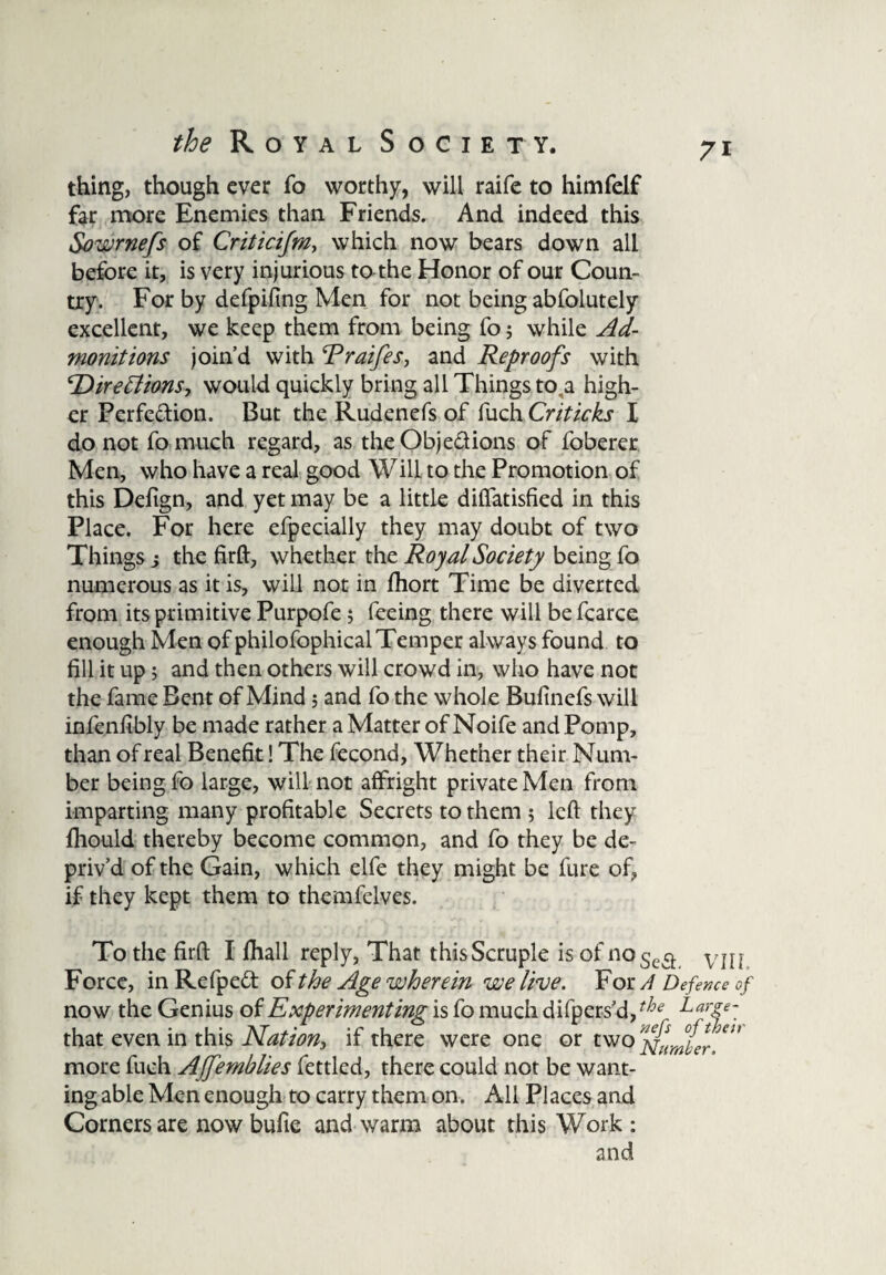 thing, though ever fo worthy, will raife to himfelf far more Enemies than Friends. And indeed this Sowrnefs of Criticifm, which now bears down all before it, is very injurious to the Honor of our Coun¬ try. For by defpifing Men for not being abfolutely excellent, we keep them from being fo; while Ad¬ monitions join’d with Rraifes, and Reproofs with Directions, would quickly bring all Things to,a high¬ er Perfection. But the Rudenefs of fuch Criticks I do not fo much regard, as the Objections of foberer Men, who have a real good Will to the Promotion of this Defign, and yet may be a little difiatisfied in this Place. For here efpecially they may doubt of two Things j the firft, whether the Royal Society being fo numerous as it is, will not in fhort Time be diverted from its primitive Purpofe; feeing there will befcarce enough Men of philofophical Temper always found to fill it up 5 and then others will crowd in, who have not the fame Bent of Mind; and fo the whole Bufinefs will infenfibly be made rather a Matter of Noife and Pomp, than of real Benefit! The fecond, Whether their Num¬ ber being fo large, will not affright private Men from imparting many profitable Secrets to them 5 left they fihould thereby become common, and fo they be de¬ priv’d of the Gain, which elfe they might be fure of, if they kept them to themfelves. To the firft I (hall reply, That this Scruple is of no 5^3 vill Force, in RefpeCt of the Age wherein we live. For A Defence of now the Genius of Experimenting is fo much difpers’d,tJ}e L ar£e~ that even in this Nation, if there were one or two more fuch Affemblies fettled, there could not be want¬ ing able Men enough to carry them on. All Places and Comers are now bufie and warm about this Work : and