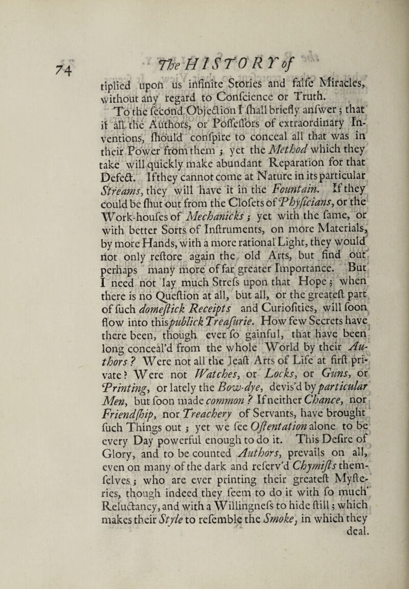 tiplied upoii us infinite Stories and fa'lfe Miracles, without any regard to Confcience or Truth. To the fecund Objedion I (hall briefly anfwer; that if all the Authors, or Pofteflors of extraordinary In¬ ventions, (hould confpire to conceal all that was in their Power from them ; yet the Method which they take will quickly make abundant Reparation for that Defed. Ifthey cannot come at Nature in its particular Streams, they will have it in the Fountain. Ifthey could be (hut out from the Clofets of Thyficians, or the Work-houfes of Mechanicks j yet with the fame, or with better Sorts of Inftruments, on more Materials, by more Hands, with a more rational Light, they would not only reftore agajn the old Arts, but find out perhaps many more of far greater Importance. But I need not lay much Strefs upon that Hope; when there is no Queftion at all, but all, or the greateft part of fuch domeflick Receipts and Curiofitics, will foon flow into thispublick Treafurie. How few Secrets have there been, though ever fo gainful, that have been long conceal’d from the whole World by their Au¬ thors ? Were not all the leaft Arts of Life at firft pri¬ vate ? W ere not Watches, or Locks, or Guns, or Printing, or lately the Bow-dye, devis’d by particular Men, but foon made common ? If neither Chance, nor Friendfhip, nor Treachery of Servants, have brought fuch Things out ,* yet we fee Ofent at ion alone to be every Day powerful enough to do it. This Defire of Glory, and to be counted Authors, prevails on all, even on many of the dark and referv’d Chymifls them- felvesj who are ever printing their greateft Myfte- ries, though indeed they feem to do it with fo much Reludancy, and with a Willingnefs to hide ftill 5 which makes their Style to refemble the Smoke} in which they deal.