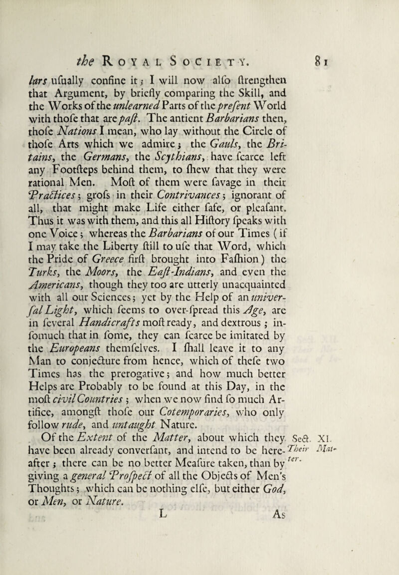 lars ufually confine it ,• I will now alfo (Irengthen that Argument, by briefly comparing the Skill, and the Works of the unlearned Parts of the prefent World with thofe that are paft. The antient Barbarians then, thofe Nations I mean, who lay without the Circle of thofe Arts which we admire ; the Gaids, the Bri- tains, the Germans, the Scythians, have fcarce left any Footfteps behind them, to fhew that they were rational Men. Moft of them were favage in their Brattices; grofs in their Contrivances ; ignorant of all, that might make Life either fafe, or pleafant. Thus it was with them, and this all Hiftory fpeaks with one Voice; whereas the Barbarians of our Times (if I may take the Liberty (fill to ufe that Word, which the Pride of Greece firft brought into Fafhion) the Turks, the Moors, the E aft-Indians, and even the Americans, though they too are utterly unacquainted with all our Sciences; yet by the Help of an univer- falLight, which feems to over-fpread this Age, are in feveral Handicrafts moft ready, and dextrous ; in- fomuch that in fome, they can fcarce be imitated by the Europeans themfelves. I fhall leave it to any Man to conjedure from hence, which of thefe two Times has the prerogative; and how much better Helps are Probably to be found at this Day, in the moft civil Countries ; when we now find fo much Ar¬ tifice, amongft thofe our Cotemporaries, who only follow rude, and untaught Nature. Of the Extent of the Matter, about which they. Sed XI have been already converfant, and intend to be here- Their AUt~ after; there can be no better Meafure taken, than by ter' giving a general Brofpett of all the Objeds of Men’s Thoughts; which can be nothing elfe, but either God, or Men, or Nature. L As
