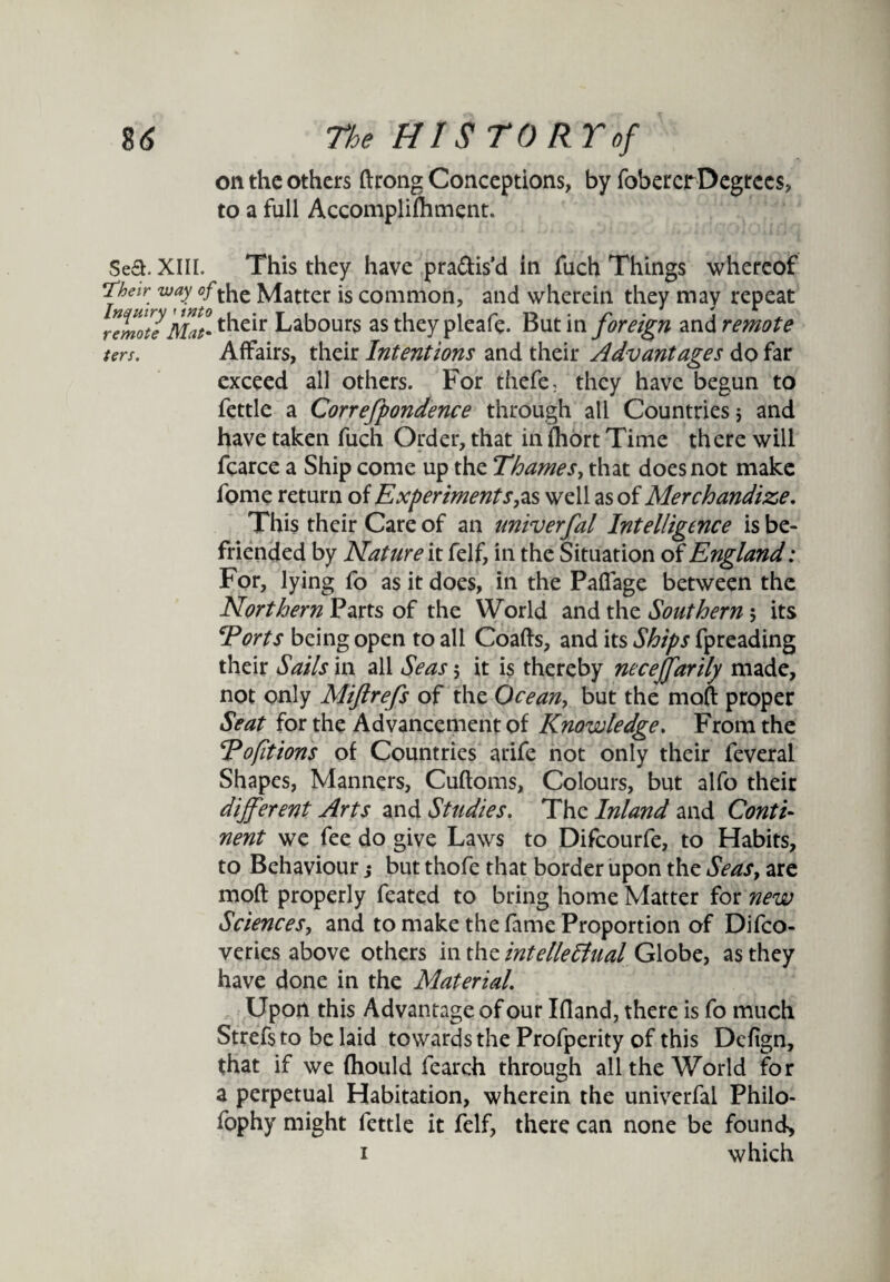 on the others ftrong Conceptions, by fobercrDegrees, to a full Accomplifhment. Sea. XIII. This they have pra&is'd in fuch Things whereof Their way of the Matter is common, and wherein they may repeat remote Mat• t^le^r Labours as they pleafe. But in foreign and remote ters. Affairs, their Intentions and their Advantages do far exceed all others. For thefe; they have begun to fettle a Correfpondence through all Countries s and have taken fuch Order, that in fhort Time there will fearce a Ship come up the Thames, that does not make fome return of Experimentswell as of Merchandize. This their Care of an univerfal Intelligence is be¬ friended by Nature it felf, in the Situation of England: For, lying fo as it does, in the Paffage between the Northern Parts of the World and the Southern; its Torts being open to all Coafts, and its Ships fpreading their Sails in all Seas 5 it is thereby necejfarily made, not only Miftrefs of the Ocean> but the mod proper Seat for the Advancement of Knowledge. From the Tofitions of Countries arife not only their feveral Shapes, Manners, Cudoms, Colours, but alfo their different Arts and Studies. The Inland and Conti nent we fee do give Laws to Difcourfe, to Habits, to Behaviour ,* but thofe that border upon the Seas, are mod properly feated to bring home Matter for new Sciences, and to make the fame Proportion of Difco- veries above others in the intellectual Globe, as they have done in the Material. Upon this Advantage of our Ifland, there is fo much Strefs to be laid towards the Profperity of this Dcfign, that if we fhould fearch through all the World for a perpetual Habitation, wherein the univerfal Philo- fophy might fettle it felf, there can none be found,