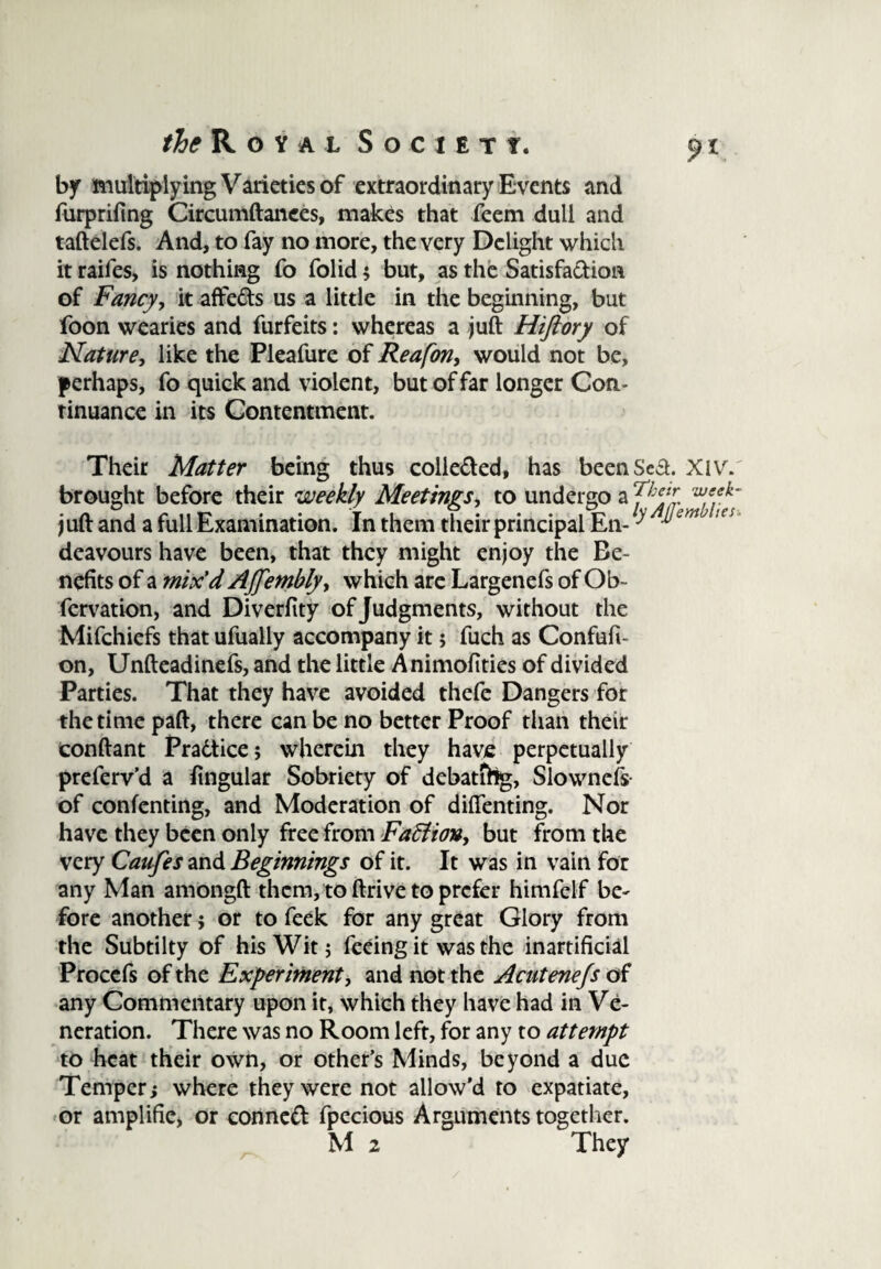 by multiplying Varieties of extraordinary Events and furprifing Circumftanees, makes that feem dull and taftelefs. And, to fay no more, the very Delight which it raifes, is nothing To folid $ but, as the Satisfaction of Fancy, it affeds us a little in the beginning, but foon wearies and furfeits: whereas a juft Hifiory of Nature, like the Pleafure of Reafon, would not be, perhaps, fo quick and violent, but of far longer Con¬ tinuance in its Contentment. Their Matter being thus colle&ed, has been Sea. Xivf. brought before their weekly Meetings, to undergo a ThiZ juft and a full Examination. In them their principal En- ^‘ deavours have been, that they might enjoy the Be¬ nefits of a mix’d AJfembly, which are Largenefs of Ob~ fcrvation, and Diverfity of Judgments, without the Mifchiefs that ufually accompany it 5 fuch as Confufi- on, Unfteadinefs, and the little Animofities of divided Parties. That they have avoided thefc Dangers for the time paft, there can be no better Proof than their conftant Pradtice; wherein they have perpetually preferv’d a fingular Sobriety of debatihg, Slownefs of confenting, and Moderation of difienting. Nor have they been only free from Faction, but from the very Caufes and Beginnings of it. It was in vain for any Man amongft them, to ftrive to prefer himfelf be- fore another; or to feek for any great Glory from the Subtilty of his Wit 5 feeing it was the inartificial Procefs of the Experiment, and not the Acutenefs of any Commentary upon it, which they have had in Ve¬ neration. There was no Room left, for any to attempt to heat their own, or other’s Minds, beyond a due Temper; where they were not allow’d to expatiate, or amplifie, or conned fpecious Arguments together. M 2 They