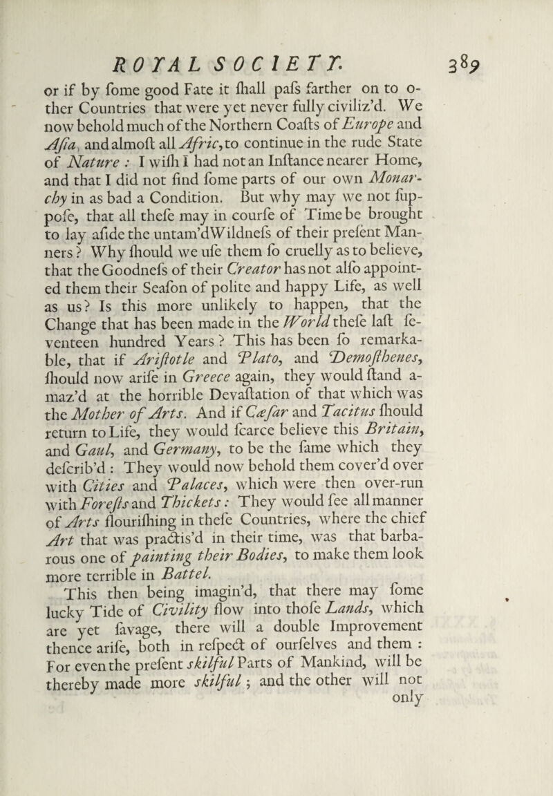 or if by fome good Fate it lhall pals farther on to o- ther Countries that were yet never fully civiliz’d. We now behold much of the Northern Coafts of Europe and Afia, and almoft all Africyo continue in the rude State of Nature : I wilh I had notan Inftancenearer Home, and that I did not find fome parts of our own Monar¬ chy in as bad a Condition. But why may we not fup- pofe, that all thefe may in courfe of Time be brought to lay afidethe untam’dWildnels of their prelent Man¬ ners ? Why fhould we ufe them fo cruelly as to believe, that theGoodnefs of their Creator has not alfo appoint¬ ed them their Seafon of polite and happy Life, as well as us? Is this more unlikely to happen, that the Change that has been made in the IVor Id thefe laft fe- venteen hundred Years? This has been fo remarka¬ ble, that if Ariftotle and Blato, and ‘Demofthenes, fhould now arife in Greece again, they would Band a- maz’d at the horrible Devaftation of that which was the Mother of Arts. And if Cafar and Tacitus Ihould return to Life, they would fcarce believe this Britain, and Gaul, and Germany, to be the fame which they defcrib’d : They would now behold them cover’d over with Cities and Balaces, which were then over-run with For efts and Thickets: They would fee all manner of Arts flourifhing in thefe Countries, where the chief Art that was pra&is’d in their time, was that barba¬ rous one of painting their Bodies, to make them look more terrible in Battel. This then being imagin’d, that there may fome lucky Tide of Civility flow into thofe Lands, which are yet favage, there will a double Improvement thence arife, both in refped; of ourfeives and them : For even the prefent skilful Parts of Mankind, will be thereby made more skilful \ and the other will not