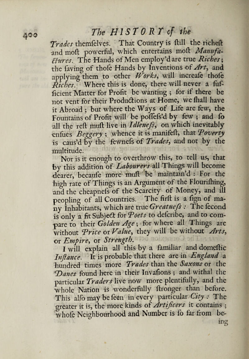 4^o Trades themfelves. That Country is dill the richeft and mod powerful, which entertains mod Manufa¬ ctures. The Hands of Men employ’d are true Riches; the faving of thofe Hands by Inventions of Art, and applying them to other Works, will increafe thofe Riches. Where this is done, there will never a fuf- dcient Matter for Profit be wanting ; for if there be not vent for their Produ&ions at Home, we fliall have it Abroad ; but where the Ways of Life are few, the Fountains of Profit will be poffefs’d by few ; and fo all the red mud live in Idienefs, on which inevitably enfues Beggery ; whence it is manifed, that Boverty is caus’d by the fewnefs of Trades, and not by the multitude. Nor is it enough to overthrow this, to tell us, that by this addition of Labourers all Things will become dearer, becaufe more mud be maintain’d: For the high rate of Things is an Argument of the Flourifhing, and the cheapnefs of the Scarcity of Money, and ill peopling of all Countries. The fird is a fign of ma¬ ny Inhabitants, which are true Greatnefs : The lecond is only a fit Subject for Beets to defcnbe, and to com¬ pare to their Golden Age; for where all Things are without Brice or Value^ they will be without Arts, or Empire^ or Strength. I will explain all this by a familiar and domedic Infiance. It is probable that there are in England a hundred times more Trades than the Saxons or the Danes found here in their Invafions ; and withal the particular Traders live now more plentifully, and the whole Nation is wonderdilly dronger than before. This alfo may be feen in every particular City : The oreater it is, the more kinds of Artificers it contains ; tvhofe Neighbourhood and Number is fo far from be-