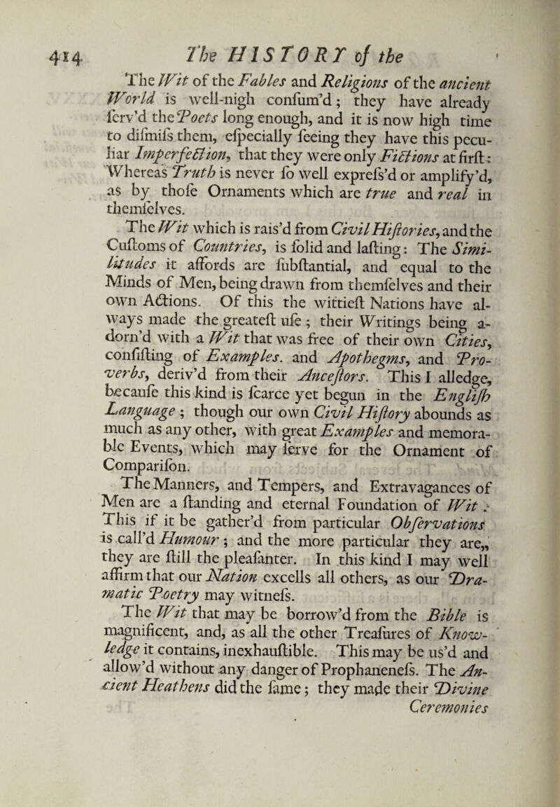 The Wit of the Fables and Religions of the ancient World is well-nigh confum’d; they have already ferv’d thcRoets long enough, and it is now high time to difmifs them, efpecially feeing they have this pecu¬ liar ImperfeBion, that they were only Fictions at firft : Whereas Truth is never fo well exprefs’d or amplify’d, as by thole Ornaments which are true and real in themielves. The Wit which is rais’d from Civil Hiftories, and the Cuftoms of Countries, is folid and lading: The Simi¬ litudes it affords are fubdantial, and equal to the Minds of Men, being drawm from themielves and their own Atdions. Of this the wittied Nations have al¬ ways made the greated ufe ; their Writings being a- dorn’d with a Wit that was free of their own Cities, confiding of Examples, and Apothegms, and Tro¬ ver bs, deriv’d from their Anceftors. This I alledge, becaufe this kind is fcarce yet begun in the Englijh Language ; though our own Civil Hiftory abounds as much as any other, with great Examples and memora¬ ble Events, which may lerve for the Ornament of Companion. The Manners, and Tempers, and Extravagances of Men are a danding and eternal Foundation of Wit This if it be gather’d from particular Obfervations is call’d Humour; and the more particular they are,, they are dill the pleafanter. In this kind I may well affirm that our Elation excells all others, as our Dra¬ matic Toe try may witneis. The Wit that may be borrow’d from the Bible is magnificent, and, as all the other Trealures of Know¬ ledge it contains, inexhaudible. This may be us’d and allow’d without any danger of Prophanenefs. The An¬ cient Heathens did the fame; they made their Divine Ceremonies