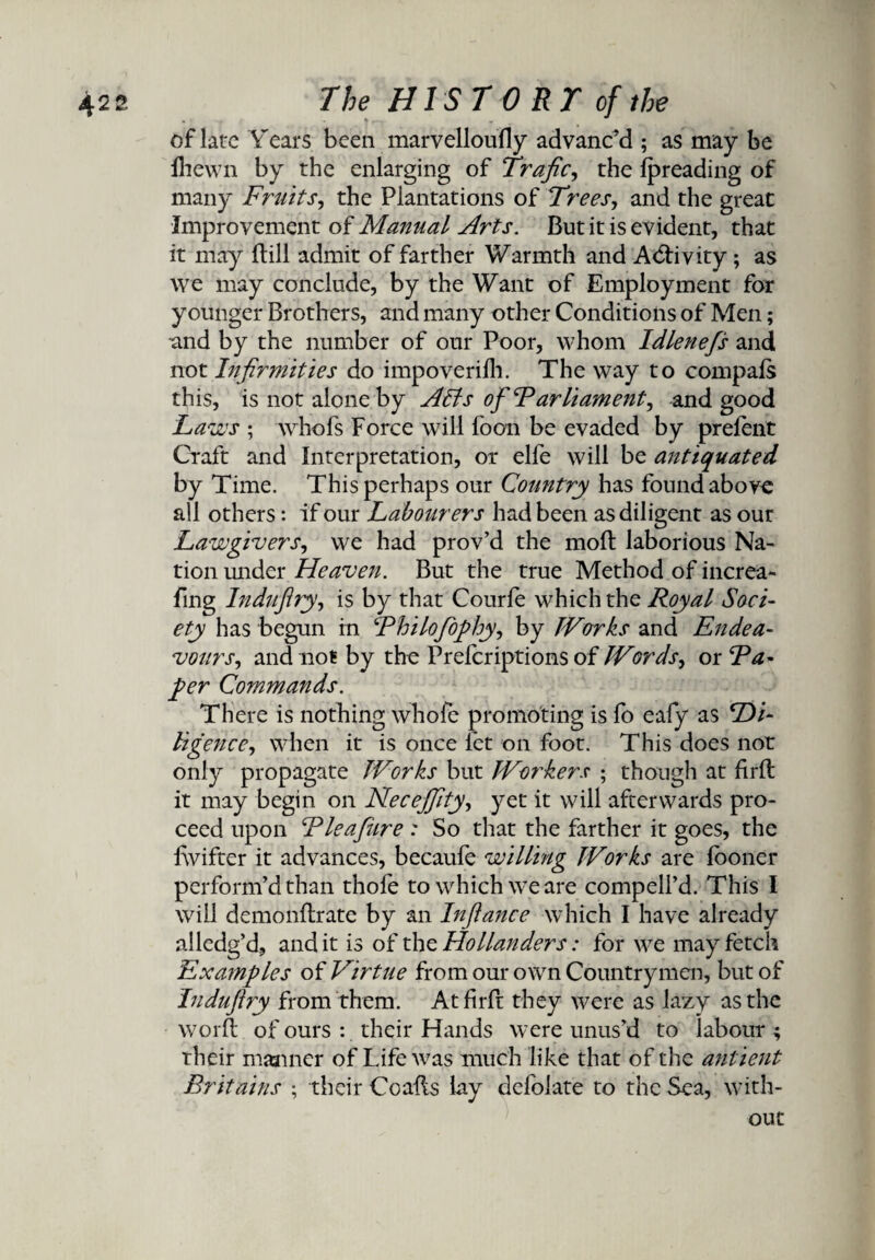 of late Years been marvelloufly advanc’d ; as may be Ihewn by the enlarging of Trafics the Ipreading of many Fruits, the Plantations of Trees, and the great Improvement of Manual Arts. But it is evident, that it may (till admit of farther Warmth and Activity; as we may conclude, by the Want of Employment for younger Brothers, and many other Conditions of Men; and by the number of our Poor, whom Idlene/s and not Infirmities do impoverifh. The way to compals this, is not alone by Affs of Parliaments and good Laws ; whofs Force will foon be evaded by prelent Craft and Interpretation, or elfe will be antiquated by Time. This perhaps our Country has found above all others: if our Labourers had been as diligent as our Lawgivers, we had prov’d the molt laborious Na¬ tion under Heaven. But the true Method of increa- fing Indnflry, is by that Courfe which the Royal Soci¬ ety has begun in Philofiophys by JVorks and Endea¬ vourr, and not by the Prelcriptions of JVords, or Pa¬ per Commands. There is nothing whofe promoting is fo eafy as Di¬ ligences when it is once let on foot. This does not only propagate JVorks but JVorkers ; though at firll it may begin on Necejfitys yet it will afterwards pro¬ ceed upon Pleafiure : So that the farther it goes, the lwifter it advances, becaufe willing JVorks are fooner perform’d than thofe to which we are compell’d. This I will demonltrate by an Infiance which I have already alledg’d, and it is of the Hollanders: for we may fetch Examples of Virtue from our own Countrymen, but of Indufiry from them. At fir ft they were as lazy as the word: of ours : their Hands were unus’d to labour; their manner of Life was much like that of the antient Britains ; their Co alls lay defolate to the Sea, with¬ out