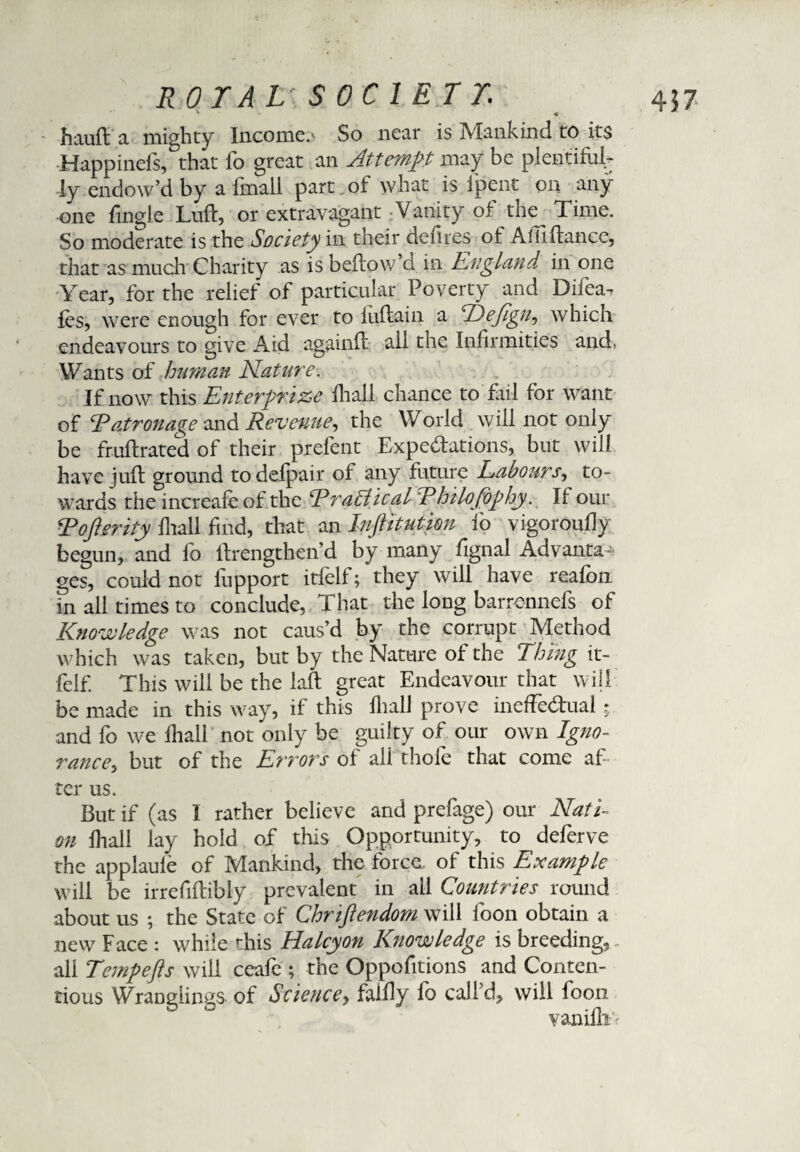 hauft a mighty Income.' So near is Mankind to its Happinels, that fo great an Attempt may be plentiful¬ ly endow’d by a finall part of what is Ipent on any one fingle Luft, or extravagant Vanity of the^ Time. So moderate is the Society in their defies of Amftance, that as much Charity as is beflow d in England in one Year, for the relief of particular Poverty and Difea. fes, were enough for ever to luftain a E)ejign, which endeavours to give Aid againft all the Infirmities and, Wants of human Mature. If now this Enterprise fhali chance to fail for want of Eatronage and Revenue, the World will not only be fruftrated of their prefent Expectations, but will have juft ground to defpair of any future Labours, to¬ wards the increafe of the Eratiical Ehilofophy. If our Eofterity fhali find, that an Inftitution fo vigoroufly begun, and fo Itrengthen’d by many fignal Advanta¬ ges, could not fupport itfelf; they will have reafon in all times to conclude, That the long barrcnnefs of Knowledge was not caus’d by the corrupt Method which was taken, but by the Nature of the Thing it¬ felf. This will be the laft great Endeavour that will be made in this way, if this fhali prove ineffectual; and fo we fhali not only be guilty of our own Igno¬ rance^ but of the Errors of ali thole that come af¬ ter us. But if (as 1 rather believe and prefage) our Nati¬ on fhali lay hold of this Opportunity, to deferve the applaufe of Mankind, the force of this Example will be irrefiftibly prevalent in all Countries round about us ; the State of Chriftendom will foon obtain a new Face : while this Halcyon Knowledge is breeding,. all Tempefts will ceafe ; the Oppofitions and Conten¬ tious Wranglings of Science, falfly fo call’d, will foon vanillin