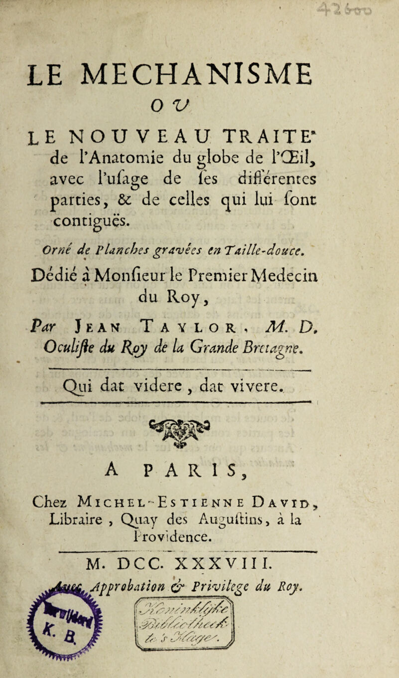 LE MECHANISME o v le nouveau traite* de l’Anatomie du globe de l’Œil, avec l’ulage de les différentes parties, &amp; de celles qui lui font contiguës. Orné de Planches gravées en Taille-douce. Dédié à Moniteur le Premier Médecin % du Roy, Par Jean Taylor, Ad. D. Oculijle du Rjoy de la Grande Bretagne. Qui dat videre , dat vivere. *-———----——---— A PARIS, Chez Michel-Estienne David, Libraire , Quay des Auguftins, à la 1 rovidence. m7~d cc/xxxv i il ~ Approbation &amp; Privilège du Roy«