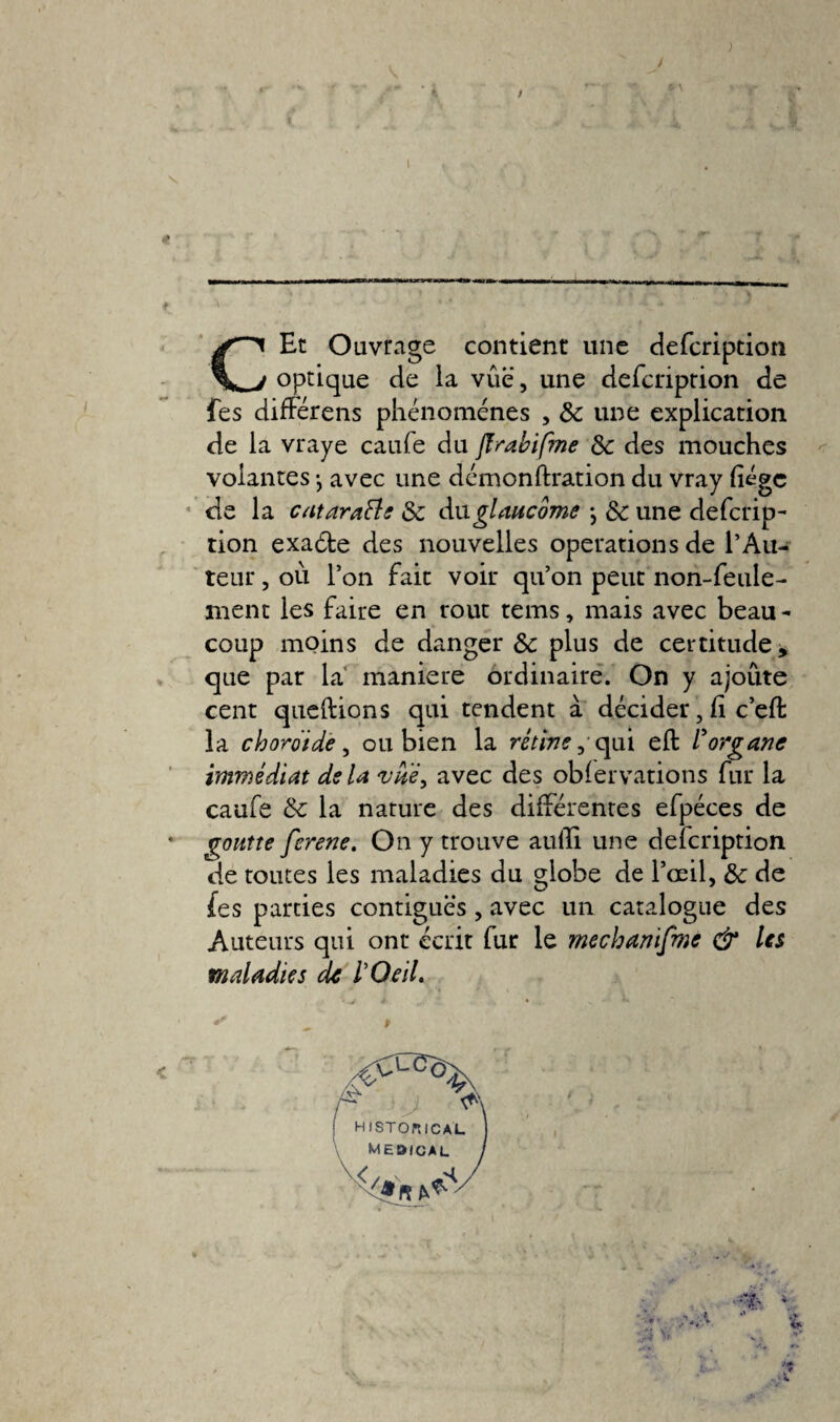 I CEt Ouvrage contient une defcription optique de la vue, une defcriprion de fes différais phénomènes , & une explication, de la vraye caule du flrabifme 8c des mouches volantes -, avec une démonftration du vray liège de la cataraÜe 8c An glaucome j 8c une defcrip¬ rion exaéte des nouvelles operations de l’Au¬ teur , où l’on fait voir qu’on peut non-feule¬ ment les faire en rout tems, mais avec beau¬ coup moins de danger & plus de certitude, que par la maniéré ordinaire. On y ajoute cent queftions qui tendent à décider, li c’eft la choroïde, ou bien la rétive, qui eft l'organe immédiat delà vue, avec des oblervations fur la caufe 8c la nature des différentes efpéces de goutte ferene. On y trouve aulli une defeription de toutes les maladies du globe de l’œil, 8c de fes parties contiguës, avec un catalogue des Auteurs qui ont écrit fur le mechanifme & les maladies de l'Oeil. a