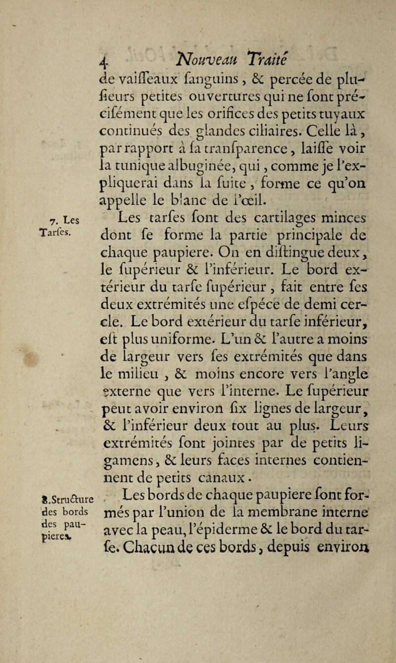 7. Les Tarfes. 8.Structure des bords des pau¬ pières» 4 Nouveau, Traité de vaifléaux fanguins, 5c percée de plu- fleurs petites ouvertures qui ne font pré- cifément que les orifices des petits tuyaux continués des glandes ciliaires. Celle là, par rapport à (a tranfparence, laifle voir la tunique albuginée, qui, comme je l’ex¬ pliquerai dans la fuite , forme ce qu’on appelle le blanc de l’œil. Les tarfes font des cartilages minces dont fe forme la partie principale de chaque paupière. On en diftinguedeux, le fupérieur 5c l’inférieur. Le bord ex¬ térieur du tarfe fupérieur , fait entre fes deux extrémités une efpéce de demi cer¬ cle. Le bord extérieur du tarfe inférieur, eft plus uniforme. L’un 5c l’autre a moins de largeur vers fes extrémités que dans le milieu &gt; 5c moins encore vers l’angle externe que vers l’interne. Le fupérieur peut avoir environ fix lignes de largeur, 5c l’inférieur deux tout au plus. Leurs extrémités font jointes par de petits li- gamens, 5c leurs faces internes contien¬ nent de petits canaux. Les bords de chaque paupière font for¬ més par l’union de la membrane interne avec la peau, l’épiderme 5c le bord du tar¬ fe. Chacun de ces bords, depuis environ