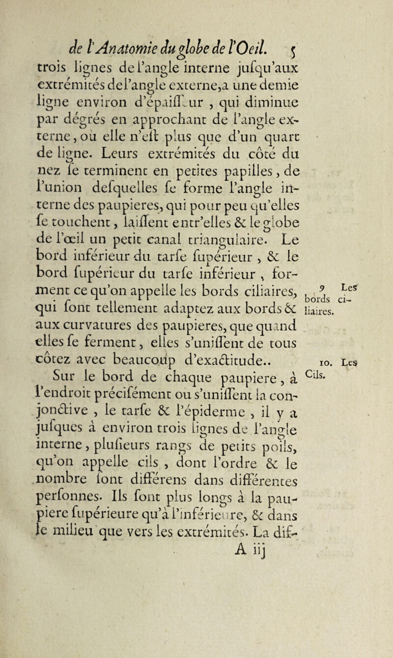 trois lignes de l’angle interne jufqu’aux extrémités del’angle externe,a une demie ligne environ d’épaiffcur , qui diminue par dégrés en approchant de l’angle ex¬ terne, ou elle n’eit plus que d’un quart de ligne. Leurs extrémités du côté du nez le terminent en petites papilles, de l’union defquelles fe forme l’angle in¬ terne des paupières, qui pour peu qu’elles fe touchent, iaififent entr’elles le globe de l’œil un petit canal triangulaire. Le bord inférieur du tarfe fupérieur , &amp; le bord fupérieur du tarfe inférieur , for¬ ment ce qu’on appelle les bords ciliaires, qui font tellement adaptez aux bords ôe aux curvatures des paupières, que quand elles fe ferment, elles s’unifient de tous cotez avec beaucoup d’exaditude.. Sur le bord de chaque paupière, à l’endroit précifément ou s’unifient la con- jondive , le tarfe &amp; l’épiderme , il y a jufqucs à environ trois lignes de l’angle interne, plulieurs rangs de petits polis, qu’on appelle cils , dont l’ordre &amp; le nombre (ont différens dans differentes perfonnes. Ils font plus longs à la pau¬ pière fupérieure qu’à l’inférieure, &amp;c dans le milieu que vers les extrémités. La di£- Aiij
