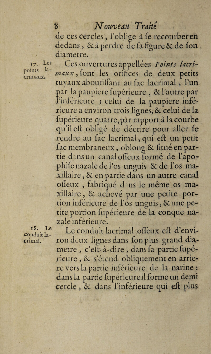 points la- crimaux. ï 8. Le conduit la- crimal. Nouveau Traite de ces cercles, l’oblige à fe recourber en dedans, 6e à perdre de fa figure 6e de fou diamètre. maux , font les orifices de deux petits tuyaux aboutiflant au fac lacrimal, l’un j par la paupière fupérieure , 6e l’autre par l’inférieure 5 celui de la paupière infé¬ rieure a environ trois lignes, 6e celui de la fupérieure quatre,par rapport à la courbe qu'il elt obligé de décrire pour aller fe rendre au fac lacrimal, qui eft un petit fac membraneux, oblong 6e fitué en par¬ tie d ais un canal ofleux formé de l’apo- phife nazale de l’os unguis 6e de l’os ma¬ xillaire, 6e en partie dans un autre canal ofleux , fabriqué d ns le même os ma¬ xillaire , 6e achevé par une petite por¬ tion inférieure de l’os unguis, 6eune pe¬ tite portion fupérieure de la conque na¬ zale inférieure. Le conduit lacrimal ofleux eft d’envi¬ ron deux lignes dans fonplus grand dia¬ mètre , c’elt-a-dire , dans fa partie fupé¬ rieure , 6e s’étend obliquement en arrié¬ ré vers la partie inférieure de la narine: dans la partie fupérieure il forme un demi cercle, 6e dans l’inférieure qui eft plus