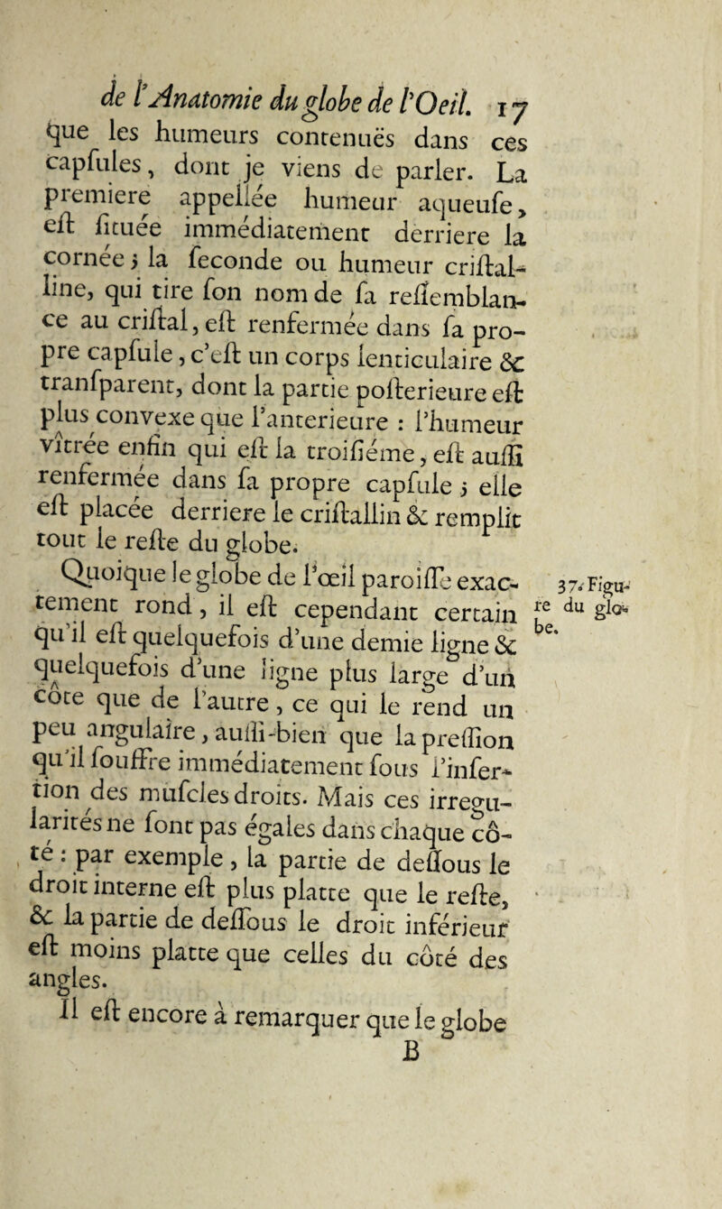 / jd.YléttOÎ7ll6 dll @Job6 de Oeil, lJ que les humeurs contenues dans ces cap fui es, dont je viens de parler. La piemiere appeliee humeur aqueufe> eft Ijtuée immédiatement derrière la cornee 5 la fécondé ou humeur criftal- line, qui tire fon nom de fa reftemblan- ce au criftai,eft renfermée dans fa pro¬ pre capfule, c eft un corps lenticulaire de tranfparent, dont la partie pofterieure eft plus convexe que 1 anterieure : l’humeur vitrée enfin qui eft la troifieme, eft aufti renfermée dans fa propre capfule 5 elle eft placée derrière le criftaliin de remplit tout le refte du globe. Quoique le globe de l’œil paroifle exac¬ tement rond, il eft cependant certain qu il elt quelquefois d une demie ligne de quelquefois d’une ligne plus large d’un côte que de l’autre, ce qui le rend un peu angulaire, aulli-bien que iapreflîon qu'il fouffre immédiatement fous l’infer- non des mufcles droits. Mais ces irrégu¬ larités ne font pas égalés dans chaque cô¬ té : par exemple, la partie de deftous le droit interne eft plus platte que le refte5 de la partie de deftous le droit inférieur eft moins platte que celles du côté des angles. Il eft encore à remarquer que le globe B