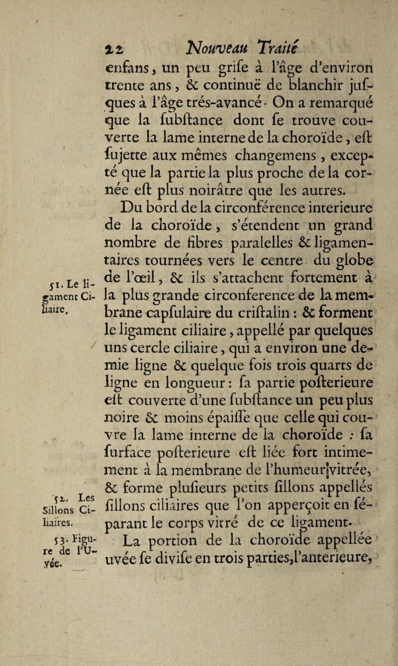 V 51. Le li¬ gament Ci¬ liaire, 'fi. Les Sillons Ci¬ liaires. 53. Figu¬ re de l’U- yée. x z Nouveau Traite enfans, un peu grife à l’âge d’environ trente ans, 8c continue de blanchir juf- ques à l’âge trés-avancé- On a remarqué que la fubftance dont fe trouve cou¬ verte la lame interne de la choroïde, eft fujette aux mêmes changemens, excep¬ té que la partie la plus proche de la cor¬ née eft plus noirâtre que les autres. Du bord de la circonférence intérieure de la choroïde , s’étendent un grand nombre de fibres paralelles 8c ligamen¬ taires tournées vers le centre du globe de l’œil, 8c ils s’attachent fortement à la plus grande circonférence de la mem¬ brane capfulaire du criftalin : &amp; forment le ligament ciliaire, appellé par quelques uns cercle ciliaire, qui a environ une def¬ inie ligne 8c quelque fois trois quarts de ligne en longueur : fa partie pofterieure eft couverte d’une fubftance un peu plus noire 8c moins épailfe que celle qui cou¬ vre la lame interne de la choroïde ; fa furface pofterieure eft liée fort intime¬ ment â la membrane de l’humeurjvitrée, 8c forme plufieurs petits filions appellés filions ciliaires que l’on apperçoit en fé- parant le corps vitré de ce ligament. La portion de la choroïde appeliée uvée fe divife en trois parties,l’anterieure.