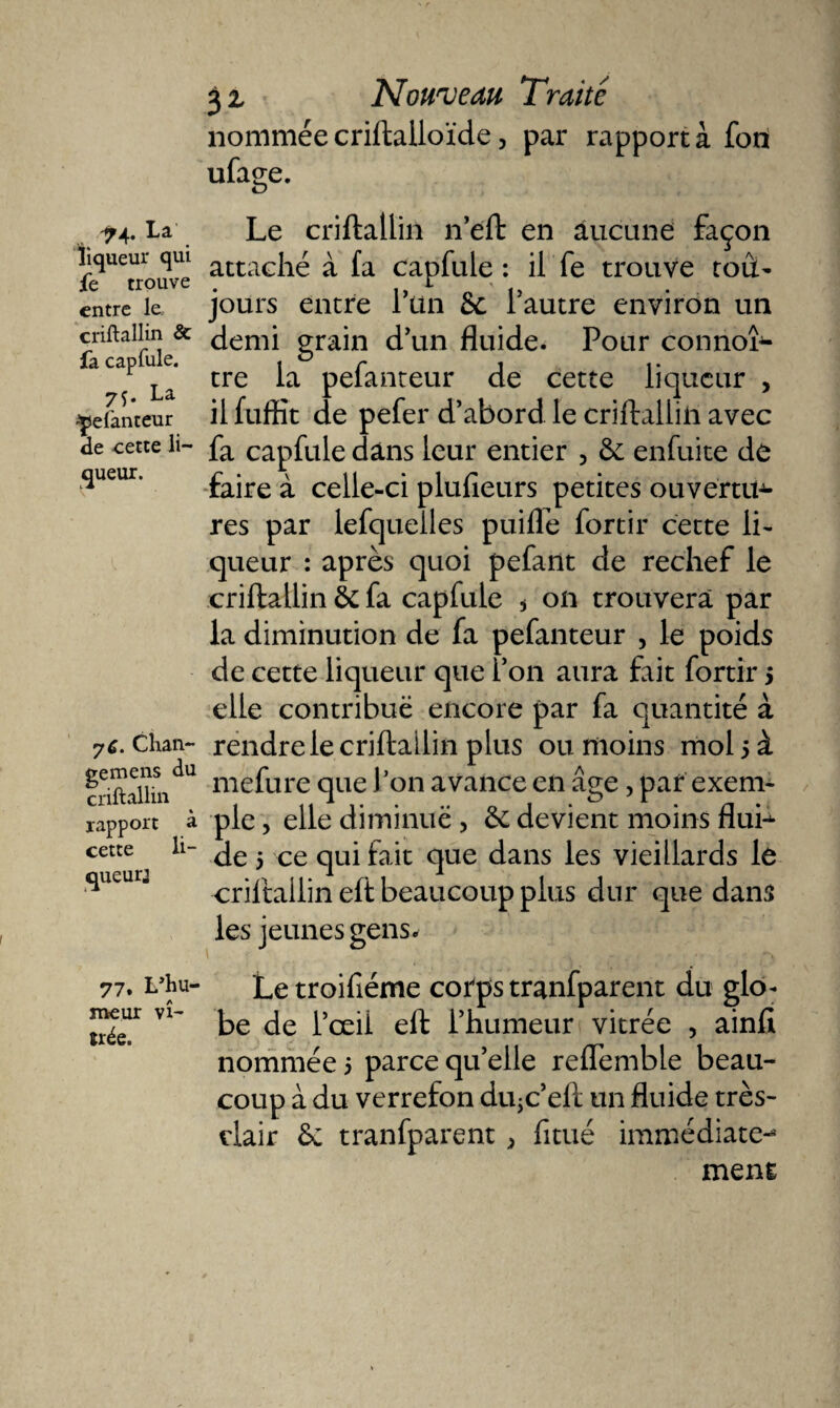 nommée criftalloïde, par rapporta fon ufage. ^4. La liqueur qui fe trouve entre le criftallin &amp; fa capfule. 7f* La ^elanteur de cette li¬ queur. yC. Chan¬ ge me ns du criftallin % rapport a cette li¬ queur’ Le criftallin n’eft en aucune façon attaché à fa capfule : il fe trouve tout- jours entre 1 un 6c l’autre environ un demi grain d’un fluide. Pour connoî- tre la pefanteur de cette liqueur , il fuffit de pefer d’abord le criftallin avec fa capfule dans leur entier 3 6c enfuite de faire à celle-ci plufieurs petites ouvertu¬ res par lefquelles puifle fortir cette li¬ queur : après quoi pefant de rechef le criftallin 6c fa capfule * on trouvera par la diminution de fa pefanteur , le poids de cette liqueur que l’on aura fait fortir 5 elle contribue encore par fa quantité à rendre le criftallin plus ou moins mol 5 à mefure que l’on avance en âge, par exem¬ ple , elle diminué , 6c devient moins fluh de 5 ce qui fait que dans les vieillards le criftallin eft beaucoup plus dur que dans les jeunes gens* 77. Lftiu- Letroifiéme corps tranfparent du glo- meur vi- ke pœq eft phumeur vitrée , ainfi nommée 5 parce qu’elle reflemble beau¬ coup à du verrefon diijc’eft un fluide très- dair 6c tranfparent * fitué immédiate-* ment