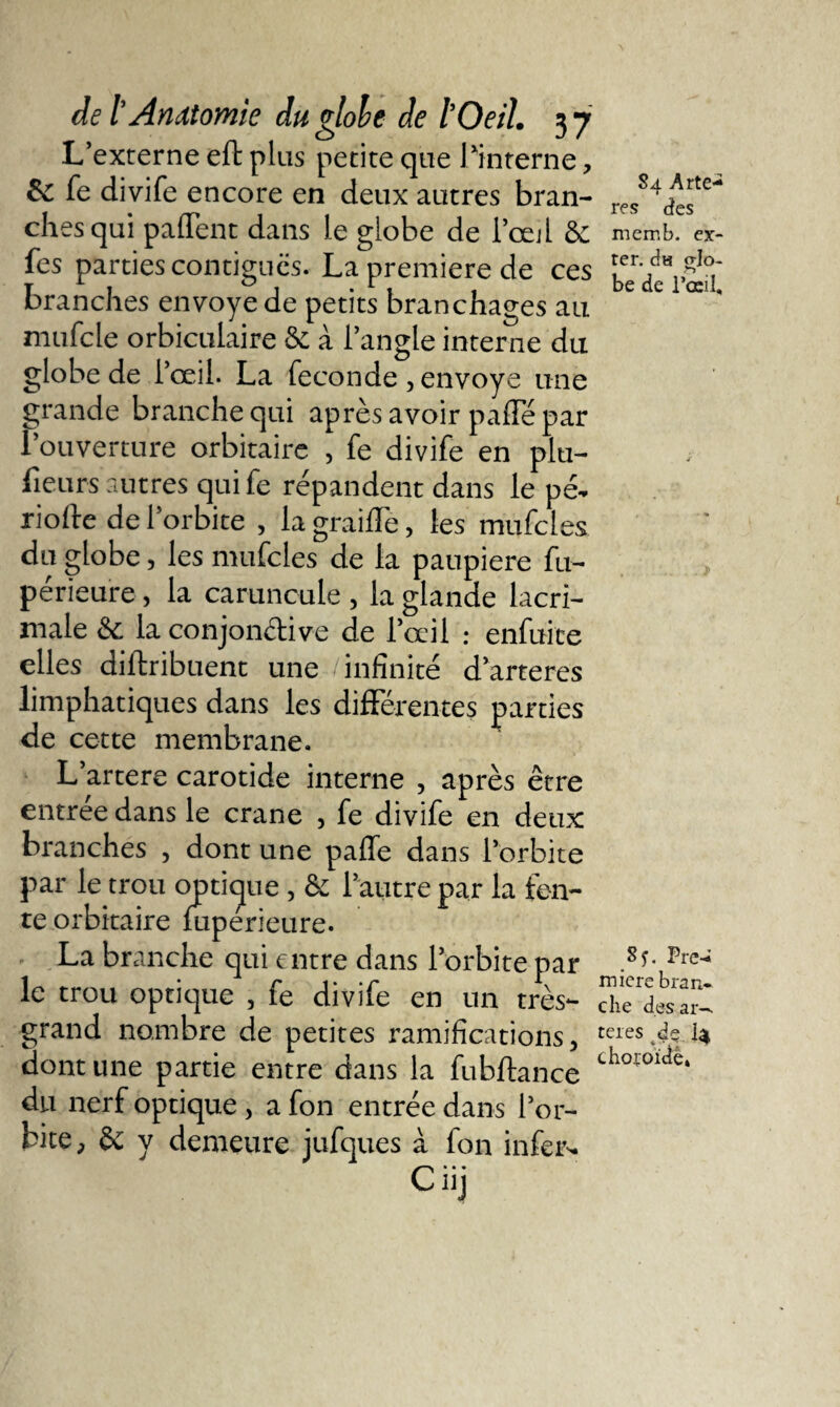 L’externe efl plus petite que l‘interne, &amp;c fe divife encore en deux autres bran¬ ches qui paffent dans le globe de l’œil &amp; fes parties contiguës. La première de ces branches envoyé de petits branchages au niufcle orbiculaire Se à l’angle interne du globe de l’œil. La fécondé , envoyé une grande branche qui après avoir pafle par l’ouverture orbitaire , fe divife en plu- fieurs autres qui fe répandent dans le pé¬ riode de l'orbite , la graille, les mufcles du globe, les mufcles de la paupière fu- périeure, la caruncule , la glande lacri- male &amp; la conjonctive de l’œil : enfuite elles diftribuent une infinité d’arteres limphatiques dans les différentes parties de cette membrane. L’artere carotide interne , après être entrée dans le crâne , fe divife en deux branches , dont une paffe dans l’orbite par le trou optique, &amp; l’autre par la fen¬ te orbitaire mperieure. La branche qui entre dans l’orbite par le trou optique , fe divife en un très- grand nombre de petites ramifications, dont une partie entre dans la fubftance du nerf optique, a fon entrée dans l’or¬ bite, Se y demeure jufques à fon infer- C. . . u) S a A rte-* T res des memb. ex- ter. du lo¬ be de l’œil. 8 j. Pre-&gt;» miere bran¬ che des ar-. ter es dç I4 choroïde,