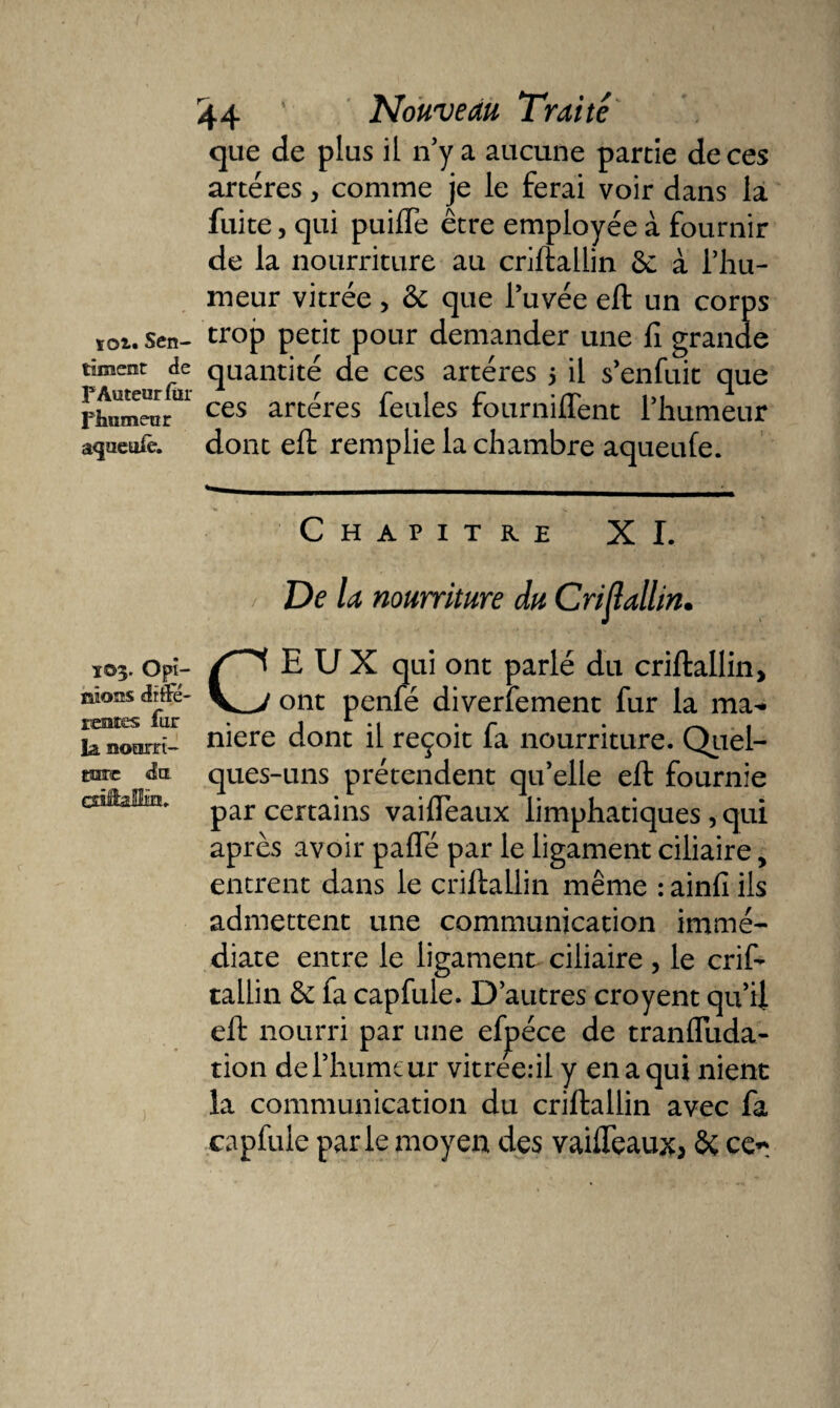 timent de F Auteur fur l'iitimeur agueufe. 103. Opi¬ nions diffé¬ rentes fur la noarri- E33T£ du cââaSlm* 44 * Nouveau Traité que de plus il n’y a aucune partie de ces artères, comme je le ferai voir dans la fuite, qui puifTe être employée à fournir de la nourriture au criftallin 6c à l’hu¬ meur vitrée &gt; 6c que l’uvée eft un corps quantité de ces artères 5 il s’enfuit que ces artères feules fourniffent l’humeur dont eft remplie la chambre aqueufe. Chapitre XI. De la nourriture du Cristallin. CEUX qui ont parlé du criftallin, ont penfé diversement fur la ma-* niere dont il reçoit fa nourriture. Quel¬ ques-uns prétendent qu’elle eft fournie par certains vaifTeaux limphatiques, qui après avoir pafle par le ligament ciliaire, entrent dans le criftallin même : ainfi ils admettent une communication immé¬ diate entre le ligament ciliaire , le crif¬ tallin 6c fa cap fuie. D’autres croyent qu’il eft nourri par une efpéce de tranfluda- tion de l’humeur vitrée.-il y en a qui nient la communication du criftallin avec fa capfule parle moyen des vaifleaux* Sc ce*