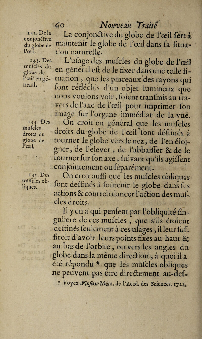 142.. Delà conjonctive du globe de l’œil. 143. Des mufcles du globe de l’œil en ge¬ neral. 244. Des mufcles droits du globe de l’œil. i4S - Des mufçles ob¬ liques. 60 Nouveau Traite La conjonctive du globe de l’œil fert à maintenir le globe de i’œil dans fa fitua- tion naturelle. L’ufage des mufcles du globe de l’œil en général eft de le fixer dans une telle fi- tuation , que les pinceaux des rayons qui font réfléchis d’un objet lumineux que nous vouions voir, foient tranfmis au tra- vers de l’axe de l’œil pour imprimer fon image fur l’organe immédiat de la vue. On croit en général que les mufcles droits du globe de l’œil font déftinés à tourner le globe vers le nez, de l’en éloi¬ gner , de l’élever , de i’abbaifler &amp; de le tourner fur fon axe, fuivant qu’ils agifTent conjointement ou féparément. O11 croit aufîî que les mufcles obliques font déftinés à foutenir le globe dans fes actions &amp;: contrebalancer l’a&amp;ion des muf¬ cles droits. Il y en a qui penfent par l’obliquité iîn- guliere de ces mufcles , que s’ils étoient déftinés feulement à ces ufages, il leur fuf- firoit d’avoir leurs points fixes au haut ôc au bas de l’orbite , ou vers les angles du globe dans la même direction, à quoi il a été répondu * cjue les mufcles obliques ne peuvent pas etre directement au-def- * Voyez lPiriJlnvMçm. de i’Acad. des Sciences. 172.^