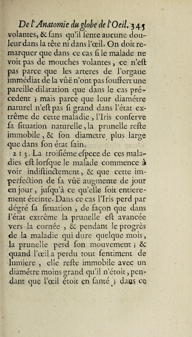 volantes, 6c fans qu’il lente aucune dou¬ leur dans la tête ni dans l’œil. On doit re¬ marquer que dans ce cas fi le malade ne voit pas de mouches volantes, ce n’eft pas parce que les arteres de l’organe immédiat de la vue n’ont pas foufïert une pareille dilatation que dans le cas pre¬ cedent 5 mais parce que leur diamètre naturel n’eft pas fi grand dans l’état ex¬ trême de cette maladie , l’Iris conferve fa fituation naturelle, la prunelle refte immobile, &amp; fon diamètre plus large que dans fon état fa in, 2 1 3. La troifiéme efpece de ces mala¬ dies eft lorfque le malade commence à voir indiftinctement, 6c que cette im¬ perfection de fa vûc augmente de jour en jour, jufqu’à ce quelle foie entière * ment éteinte. Dans ce cas l’Iris perd par dégré fa fituation , de façon que dans l’état extrême la prunelle eft avancée vers la cornée , 6c pendant le progrès de la maladie qui dure quelque mois, la prunelle perd fon mouvement 5 6c quand l’œil a perdu tout fentiment de lumière , elle refte immobile avec un diamètre moins grand qu’il n’étoit, pen¬ dant que l’œil étoit çn famé 5 dans cq JL ~ i»