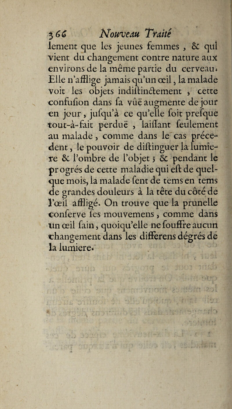 lement que les jeunes femmes , ôc qui vient du changement contre nature aux environs de la même partie du cerveau* Elle n’afflige jamais qu’un œil 3 la malade voit les objets indiltin&amp;ement , cette confufion dans fa vue augmente de jour en jour &gt; jufqu’à ce qu’elle foit prefque tout-à-fait perduë , iaiffant feulement au malade, comme dans le cas prece¬ dent , le pouvoir de dilfinguer la lumiè¬ re 6e l’ombre de l’objet 5 6c pendant le pr ogres de cette maladie qui eft de quel¬ que mois, la malade fent de tëms en tems de grandes douleurs à la tête du côté de l’œil affligé. On trouve que la prunelle conferve les mouvemens, comme dans un œil fain, quoiqu’elle ne fouffre aucun changement dans les differens dégrés de la lumière*