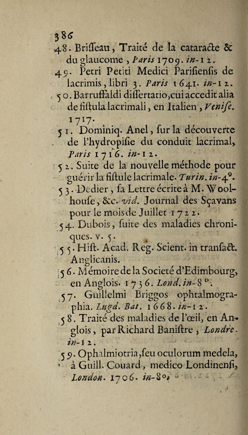 386 4?* B ri fléau, Traité de la catara&amp;e 6c du glaucome , Paris 1709. in-i 2. 49. Pétri Petiti Medici Parifienfis de iacrimis, libri 3. Paris 1641. in-12. 5 o. BarrufFaidi dilPertatio,cui accedit alia de fiftulalacrimali, en Italien , Venife. l7l7- 4 . : 5 1. Dominiq. Anel, fur la découverte de l’hydropifie du conduit lacrimal&gt; Paris 171 6. in-1 2. 5 2. Suite de la nouvelle méthode pour guérir la fîftule lacrimale. Turin. in-4°. 5 3. Dedier , fa Lettre écrite à M. Wool- houfe, 6cc. *z//V/. Journal des Sçavans pour le moisde Juillet 1722. 54. Dubois, fuite des maladies chroni¬ ques. v. 5. 5 3. Hift. Acad. Reg. Scient, in tranfaéh Anglicanis. '56. Mémoiredela Société d'Edimbourg, en Anglois» 1736. Lond. in- 8 ° . 37. Guillelmi Briggos ophtalmogra- phia. Lugd. Bat. 1668. in-1 2. 58. Traité des maladies de l’œil, en An- glois, par Richard Baniftre , Londrc. in-1 2. '59. Ophalmiotria,feu oculorum medela, ’ à Guill. Couard, medico Londinenfi, London. i~jq6- in-Z0* ^