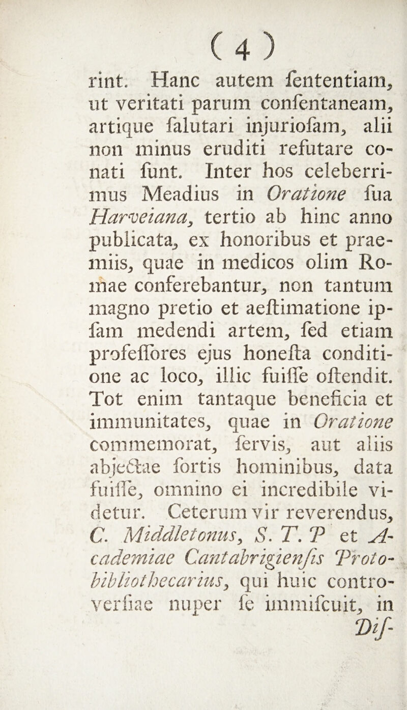 rint. Hanc autem fententiam, ut veritati parum confentaneam, artique falutari injuriofam, alii non minus eruditi refutare co¬ nati funt. Inter hos celeberri¬ mus Meadius in Oratione fu a Harveiana, tertio ab hinc anno publicata, ex honoribus et prae¬ miis, quae in medicos olim Ro¬ mae conferebantur, non tantum magno pretio et aeftimatione ip- fam medendi artem, fed etiam profeflbres ejus honelta conditi¬ one ac loco, illic fu ille oftendit. Tot enim tantaque beneficia et immunitates, quae in Oratione commemorat, fervis, aut aliis abjedhie fortis hominibus, data fuiiTe, omnino ei incredibile vi¬ detur. Ceterum vir reverendus, C. Middletonus, S. T. T et A- cademtae Cantabrigienfis Troio- bibliothecarius, qui huic contro- verliae nuper fe immifcuit, in ‘Dif-