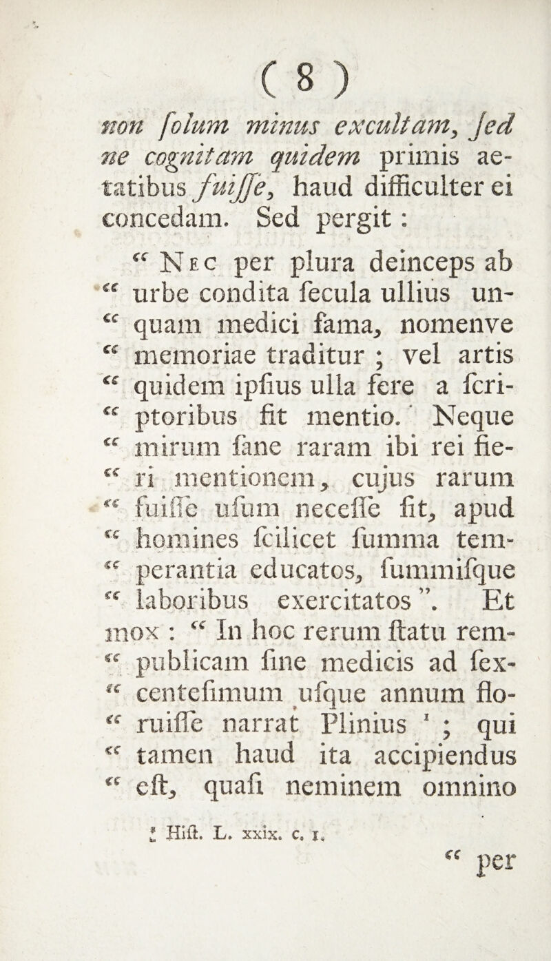 non fotum minus excultam, jed ne cognitam quidem primis ae¬ tatibus fuijje, haud difficulter ei concedam. Sed pergit: \' Nec per plura deinceps ab <c urbe condita fecula ullius un- <c quam medici fama, nomenve Ci memoriae traditur ; vel artis quidem ipfius ulla fere a fcri- ptoribus fit mentio. Neque “ mirum fane raram ibi rei fie- <c ri mentionem, cujus rarum fiiifie ufum necefle fit, apud cc homines fcilicet lumina tem- <f perantia educatos, fummifque fc laboribus exercitatos Et mox : In hoc rerum ftatu rem- ff publicam fine medicis ad fex- “ centcfimum ufque annum flo- mille narrat Plinius 1 ; qui tamen haud ita accipiendus (e eft, quafi neminem omnino f£ per t Hi it. L. xxix. c*