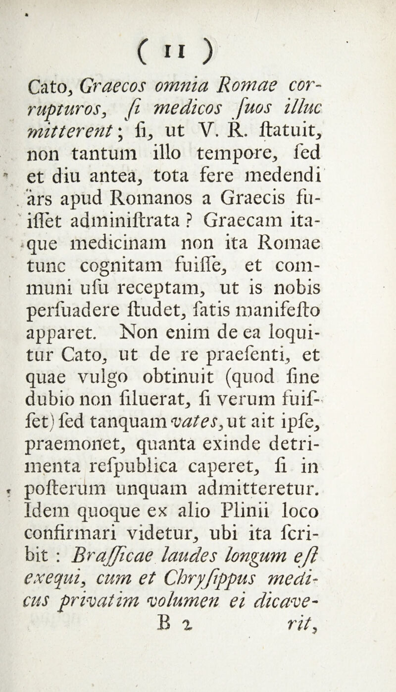 Cato, Graecos omnia Romae cor¬ rupturos, fi medicos fuos illuc mitterent; ii, ut V. R. ftatuit, non tantum illo tempore, fed et diu antea, tota fere medendi . ars apud Romanos a Graecis fu- iflet adminiftrata ? Graecam ita¬ que medicinam non ita Romae tunc cognitam fu i fle, et com¬ muni ufu receptam, ut is nobis perfuadere ftudet, fatis manifeito apparet. Non enim de ea loqui¬ tur Cato, ut de re praefenti, et quae vulgo obtinuit (quod line dubio non Aluerat, A verum fuif- fet) fed tanquam vates, ut ait ipfe, praemonet, quanta exinde detri¬ menta refpublica caperet, A in polieram unquam admitteretur. Idem quoque ex alio Plinii loco conflrmari videtur, ubi ita fcri- bit : BraJJicae laudes longum eft ex equi, cum et Chryjippus medi¬ cus privatim volumen ei dic axe- B % rit,