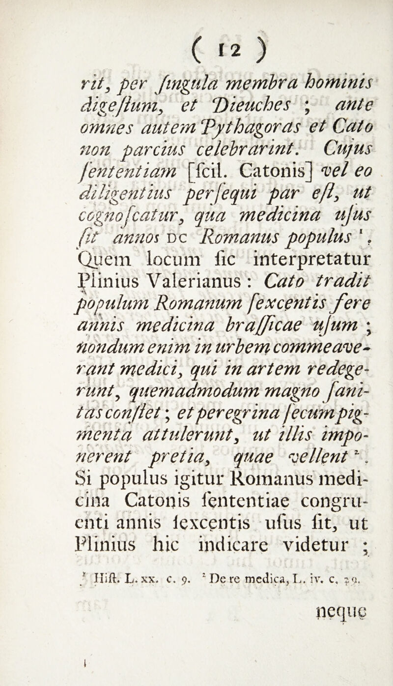 rit, per Jingula membra hominis digeflum, et Pdieuches ; ante omnes autem Tythagoras et Cato non parcius celebrarint. Cujus Jententia?n [fcil. Catonis] vel eo diligentius per [equi par effi ut cognofcatur, qua medicina ujus fit annos dc Romanus populus 1. Quem locum fic interpretatur Plinius Valerianus : Cato tradit populum Romanum [excentis fere annis medicina brajfcae ujum ; nondum enim in urbem commeave¬ rant medici, qui in artem redege¬ runt., quemadmodum magno fani- t us conflet; et peregr ina fecumpig¬ menta attulerunt3 ut illis impo¬ nerent pretia, quae vellent1. Si populus igitur Romanus medi¬ cina Catonis fententiae congru¬ enti annis lexcentjs ufus fit, ut Plinius hic indicare videtur ; ; Hift. L. xx. c. 9. ’ Dcre medica, L. :v. c, 29. l