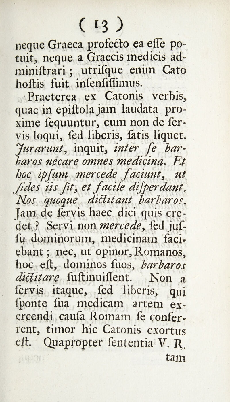 neque Graeca profe&o ea efle po¬ tuit, neque a Graecis medicis ad- miniftrari; utrifque enim Cato holtis fuit infenfiflimus. Praeterea ex Catonis verbis, quae in epiftoia jam laudata pro¬ xime fequuntur, eum non de fer¬ vis loqui, fed liberis, fatis liquet. >'Jurarunt, inquit, inter fe bar¬ baros necare omnes medicina. Et hoc ipfum merce de faciunt, ut fides iis Jit, et facile dijperdant. Nos quoque diCtitant barbaros. Jam de fervis haec dici quis cre¬ det ? Servi non merce de, fed juf- fu dominorum, medicinam faci¬ ebant ; nec, ut opinor, Romanos, hoc elt, dominos fuos, barbaros dictitare fultinuiflent. Non a fervis itaque, fed liberis, qui fponte fu a medicam artem ex¬ ercendi caula Romam le confer¬ rent, timor hic Catonis exortus elt. Quapropter fententia V. R. • tam